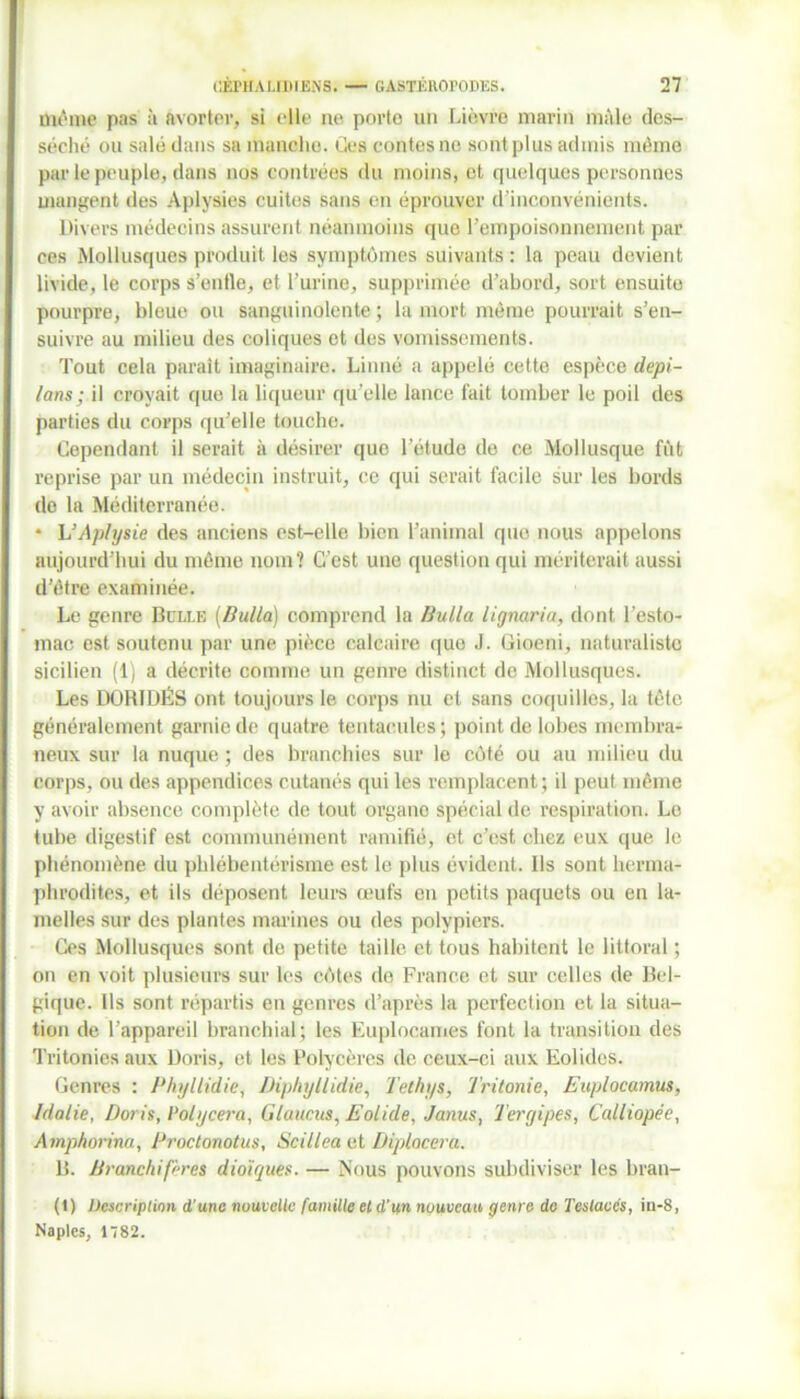 me'me pas à avorter, si eWe ne porte un Lièvre marin mâle des- séché ou salé dans sa manche. Ces contes ne sont plus admis même par le peuple, dans nos contrées du moins, et quelques personnes mangent des Aplysies cuites sans en éprouver d'inconvénients. Divers médecins assurent néanmoins que l’empoisonnement par ces Mollusques produit les symptômes suivants : la peau devient livide, le corps s’entle, et l’urine, supprimée d’abord, sort ensuite pourpre, bleue ou sanguinolente ; la mort même pourrait s’en- suivre au milieu des coliques et des vomissements. Tout cela parait imaginaire. Linné a appelé cette espèce dépi- tons; il croyait que la liqueur qu elle lance fait tomber le poil des parties du corps qu’elle touche. Cependant il serait à désirer que l’étude do ce Mollusque fût reprise par un médecin instruit, ce qui serait facile sur les bords de la Méditerranée. * L’Aplysie des anciens est-elle bien l’animal que nous appelons aujourd’hui du même nom? C'est une question qui mériterait aussi d’être examinée. Le genre Boxe (Butta) comprend la Butta lignaria, dont l’esto- mac est soutenu par une pièce calcaire que J. Gioeni, naturaliste sicilien (1) a décrite comme un genre distinct de Mollusques. Les DORIDÉS ont toujours le corps nu et sans coquilles, la tête généralement garnie de quatre tentacules; point de lobes membra- neux sur la nuque; des branchies sur le côté ou au milieu du corps, ou des appendices cutanés qui les remplacent ; il peut même y avoir absence complète de tout organe spécial de respiration. Le tube digestif est communément ramifié, et c’est chez eux que le phénomène du phlébentérisme est le plus évident. Ils sont herma- phrodites, et ils déposent leurs œufs en petits paquets ou en la- melles sur des plantes marines ou des polypiers. Ces Mollusques sont de petite taille et tous habitent le littoral ; on en voit plusieurs sur les côtes de France et sur celles de Bel- gique. Ils sont répartis en genres d’après la perfection et la situa- tion de l’appareil branchial; les Euploeames font la transition des Tritonies aux Doris, et les Polycères de ceux-ci aux Eolides. Genres : Phyllidie, Diphyllidie, Tethys, Tritonie, Euplocamus, Idalie, Doris, Polycera, Glaucus, Eolide, Janus, Tergipes, Calliopée, Amphorina, Proctonotus, Scillea et Diplocera. B. Branchifères dioïques. — Nous pouvons subdiviser les bran- (1) Description d’une nouvelle famille et d’un nouveau genre do Teslaccs, in-8, Naples, 1782.