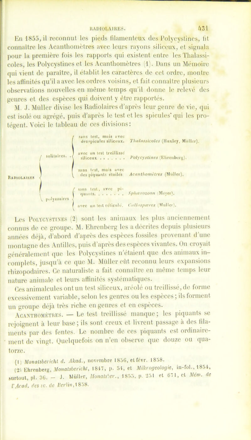 radiolaires. 631 En 1855, il reconnut les pieds filamenteux des Polycystines, lit connaître les Acanthomètres avec leurs rayons siliceux, et signala pour la première fois les rapports qui existent entre les Thalassi- coles, les Polycystines et les Acanthomètres (1). Dans un Mémoire qui vient de paraître, il établit les caractères de cet ordre, montre les atlinités qu’il a avec les ordres voisins, et fait connaître plusieurs observations nouvelles en même temps qu’il donne le relevé des genres et des espèces qui doivent y être rapportés. M J. Millier divise les Radiolaires d’après leur genre de vie, qui est isolé ou agrégé, puis d’après le test et les spiculés' qui les pro- tègent. Voici le tableau de ces divisions: Isons lest, mais avec des spiculés siliceux. 7'halassicoles (Huxley, Millier), avec un test treillissé siliceux Polycystines (Ehrenberg). sans lest, mais avec des piquants étoilés Acanthomclres (Muller). r / sans lest, avec pi- i quunts Spluurozoon t Meyer). \ pulyzoaires < / avec un lest réticule. Cnllnspœres (Muller). Les Polycystines (2) sont les animaux les plus anciennement connus de ce groupe. M. Ehrenberg les a décrites depuis plusieurs années déjà, d’abord d’après des espèces fossiles provenant d une montagne des Antilles, puis d'après des espèces vivantes. On croyait généralement que les Polycystines n’étaient que des animaux in- complets, jusqu’à ce que M. Millier eût reconnu leurs expansions rhizopodaires. Ce naturaliste a fait connaître en même temps leur nature animale et leurs atlinités systématiques. Ces animalcules ont un test siliceux, aréolé ou treillissé, de forme excessivement variable, selon les genres ou les espèces ; ils forment un groupe déjà très riche en genres et en espèces. Acanthomètres. — Le test treillissé manque; les piquants se rejoignent à leur base; ils sont creux et livrent passage à des fila- ments par des fentes. Le nombre de ces piquants est ordinaire- ment de vingt. Quelquefois on n’en observe que douze ou qua- torze. (I) Monalsberichl d. Akad., novembre 1836, elfévr. 1858. (21 Ehrenberg, Monalsberichl, 1817, |>. 34, et Mikrogeologie, in-fol., 1854, surtout, pl. 36. — J- Muller, Monals'.cr., 1853, p. 251 et 67 1, et Mém. de l’Acad. des ic. de Verlin, 1858.