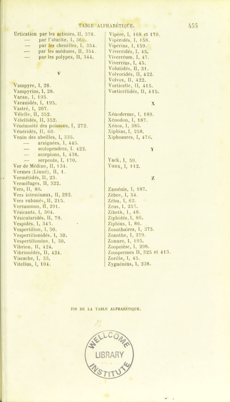 Urtication par les actinies, 11, 378. — par l'alucite, I, 36U. — par les chenilles, I, 334. •— par les méduses, 11, 334. — par les polypes, II, 344. V Vampyre, I, 28. Vampyrins, I, 28. Varan, I, 193. Varauidés, I, 193. Vastré, 1, 267. Vélelle, II, 332. Vélellidés, II, 332. Vénénosité des poissons, I, 272. Vénéridés, 11, 60. Venin des abeilles, I, 333. — araignées, I, 445. — scolopendres, 1. 422. — scorpions, 1, 438. — serpents, I, 170. Ver de Médine, II, 134. Vermes (Linné), II, 1. Vermétidés, II, 23. Vermifuges, II, 322. Vers, II, 80. Vers intestinaux, II, 292. Vers rubanés, II, 215. Vertumnus, II, 291. Vésicants, 1, 304. Vésicularidés, 11, 79. Vespidés, 1, 343. Vespertilion, I, 30. Vespertilionidés, I, 30. Vespertilionins, 1, 30. Vibrion, II, 424. Vibrionidés, 11, 424. Viscache, I, 33. Vitellus, 1, 104. Vipère, I, 168 et 170. Vipéridés, I, 1 58. Vipérins, 1, 159. Viverridés, I, 45. Viverréum. I, 47. Viverrins, I, 45. Volutidés, II, 31. Volvocidés, II, 422. Volvox, II, 422. Vorticelle, II, 415. Vorticellidés, II, 415. X Xénoderme, I, 189. Xénodon, I, 187. Xénos, I, 383. Xiphias, I, 258. Xiphosures, I, 476. V Yack, I, 59. Yuux, I, 112. Z Zaménis. I, 187. Zèbre, I, 54. Zébu, 1, 62. Zeus, I, 257. Zibctti, l, 48. Ziphidés, I, 86. Ziphius, l, 86. Zoanthaires, 1, 375. Zoanthe, 1, 379. Zonurc, l, 195. Zoopoïèsc, 1, 298. Zoosperraes II, 325 et 413. Zorille, I, 45. Zyguénins, I, 238. PIN DE LA TABLE ALPHABÉTIQUE.