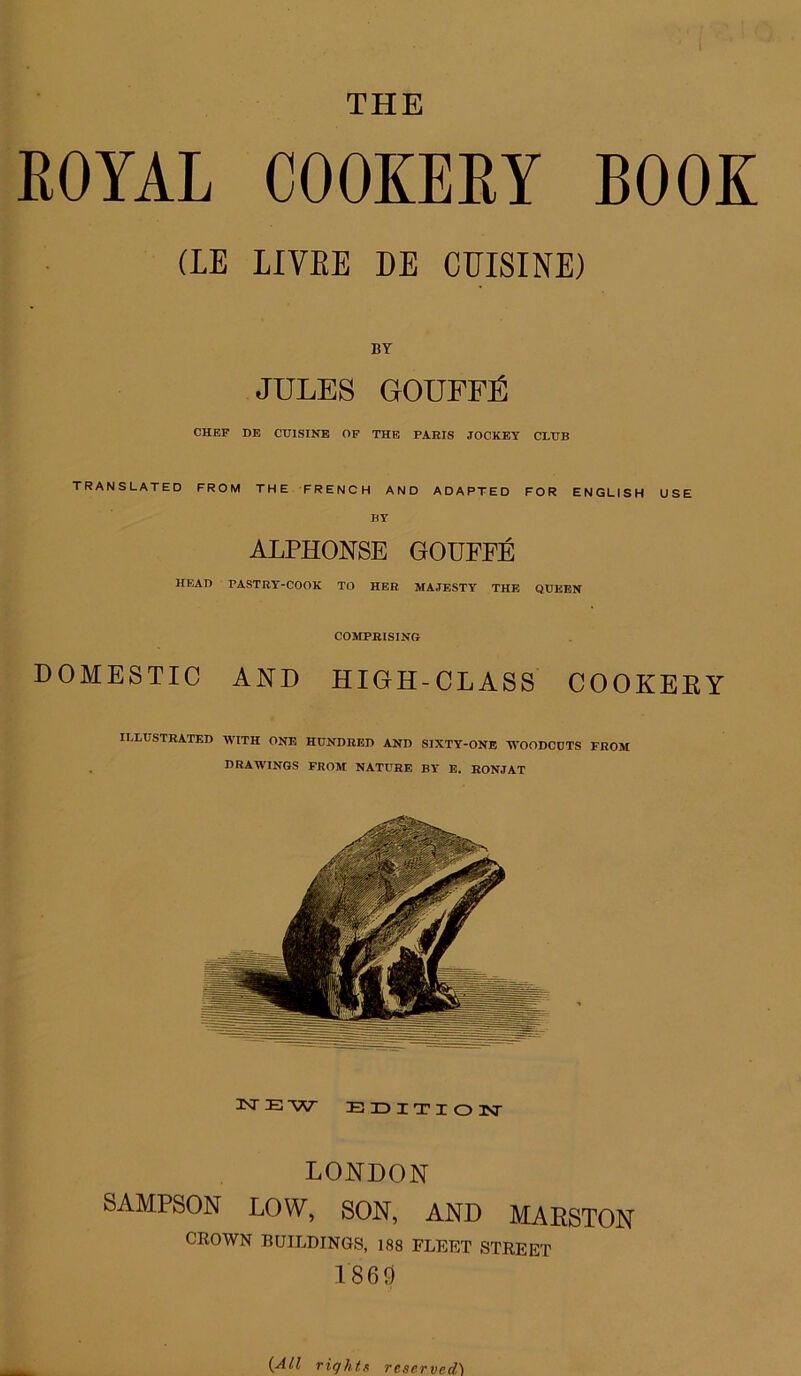 ROYAL COOKERY BOOK (LE LIYRE DE CUISINE) BY JULES GOUFFE CHEF DE CUISINE OF THE PARIS JOCKEY CLUB TRANSLATED FROM THE FRENCH AND ADAPTED FOR ENGLISH USE BY ALPHONSE GOUFFE HEAD PASTRY-COOK TO HER MAJESTY THE QUEEN COMPRISING DOMESTIC AND HIGH-CLASS COOKEEY ILLUSTRATED WITH ONE HUNDRED AND SIXTY-ONE WOODCUTS FROM DRAWINGS FROM NATURE BY E. RONJAT JNTEW EDITION LONDON SAMPSON LOW, SON, AND MARSTON CROWN BUILDINGS, 188 FLEET STREET I860 (All rights reserved)