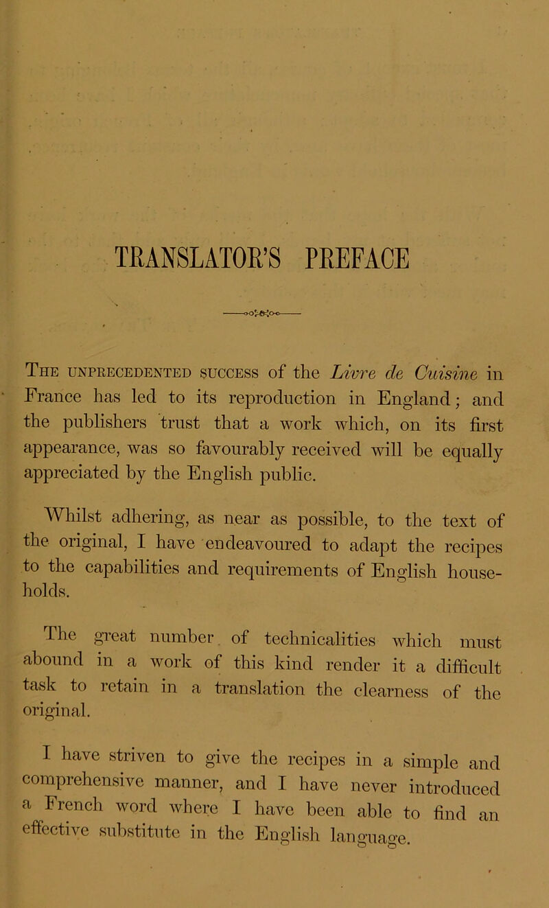 TRANSLATOR’S PREFACE The unprecedented success of the Livre de Cuisine in France has lecl to its reproduction in England; and the publishers trust that a work which, on its first appearance, was so favourably received will be equally appreciated by the English public. Whilst adhering, as near as possible, to the text of the original, I have endeavoured to adapt the recipes to the capabilities and requirements of English house- holds. The great number of technicalities which must abound in a work of this kind render it a difficult task to retain in a translation the clearness of the original. I have striven to give the recipes in a simple and comprehensive manner, and I have never introduced a French word where I have been able to find an effective substitute in the English language.