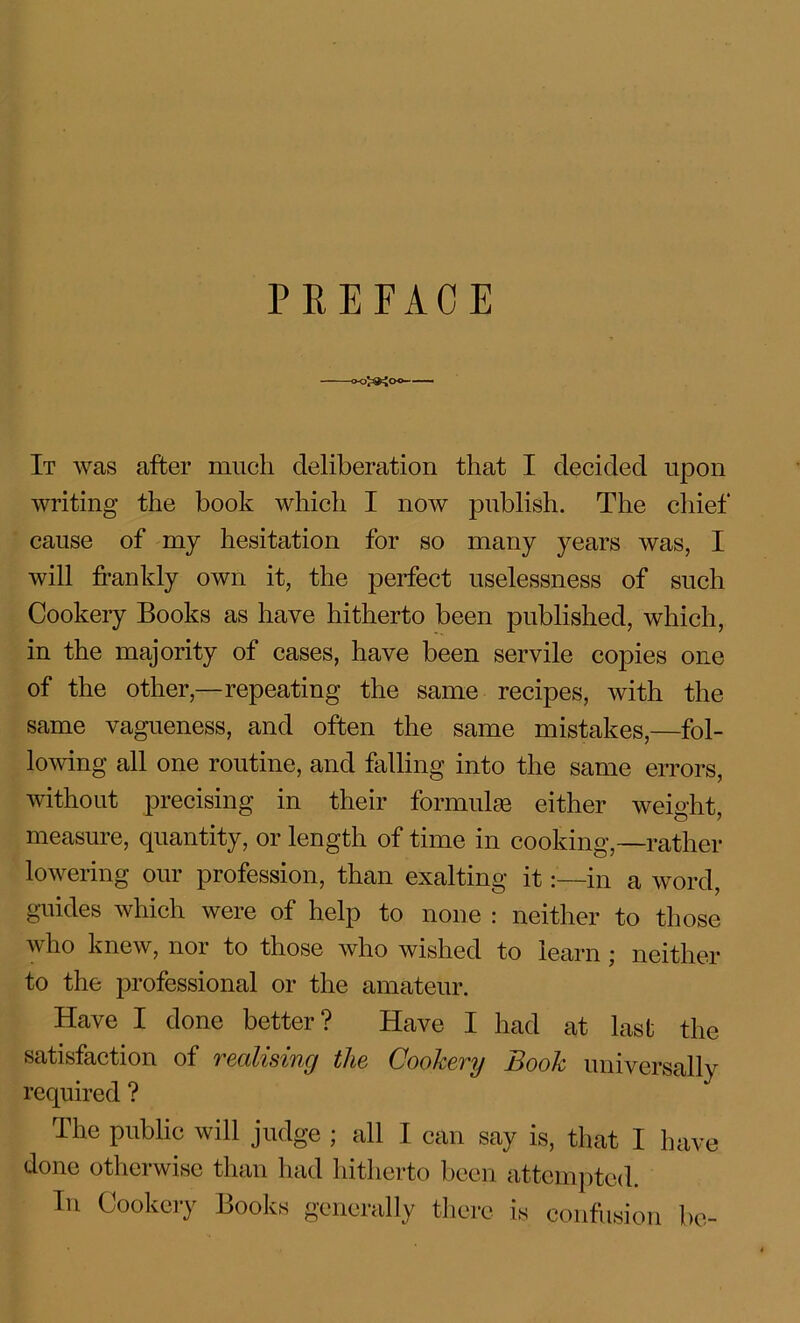 PREFACE It was after much deliberation that I decided upon writing the book which I now publish. The chief* cause of my hesitation for so many years was, I will frankly own it, the perfect uselessness of such Cookery Books as have hitherto been published, which, in the majority of cases, have been servile copies one of the other,—repeating the same recipes, with the same vagueness, and often the same mistakes,—fol- lowing all one routine, and falling into the same errors, without precising in their formulae either weight, measure, quantity, or length of time in cooking,—rather lowering our profession, than exalting it:—in a word, guides which were of help to none : neither to those who knew, nor to those who wished to learn; neither to the professional or the amateur. Have I done better? Have I had at last the satisfaction of realising the Cookery Book universally required ? The public will judge ; all I can say is, that I have done otherwise than had hitherto been attempted. In Cookery Books generally there is confusion be-