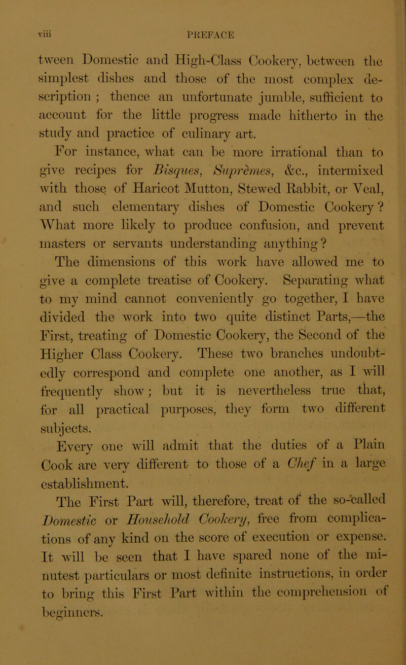 tween Domestic and High-Class Cookery, between the simplest dishes and those of the most complex de- scription ; thence an unfortunate jumble, sufficient to account for the little progress made hitherto in the study and practice of culinary art. For instance, what can be more irrational than to give recipes for Bisques, Supr ernes, &c., intermixed Avith those of Haricot Mutton, Stewed Rabbit, or Veal, and such elementary dishes of Domestic Cookery ? What more likely to produce confusion, and prevent masters or servants understanding anything? The dimensions of this Avork have allowed me to give a complete treatise of Cookery. Separating Avhat to my mind cannot conveniently go together, I have divided the Avork into two quite distinct Parts,—the First, treating of Domestic Cookery, the Second of the Higher Class Cookery. These two branches undoubt- edly correspond and complete one another, as I Avill frequently show; but it is nevertheless true that, for all practical purposes, they form tAvo different subjects. Every one will admit that the duties of a Plain Cook are very different to those of a Chef in a large establishment. The First Part will, therefore, treat of the so-called Domestic or Household Cookery, free from complica- tions of any kind on the score of execution or expense. It Avill be seen that I have spared none ot the mi- nutest particulars or most definite instructions, in order to bring this First Part Avitliin the comprehension of beginners.