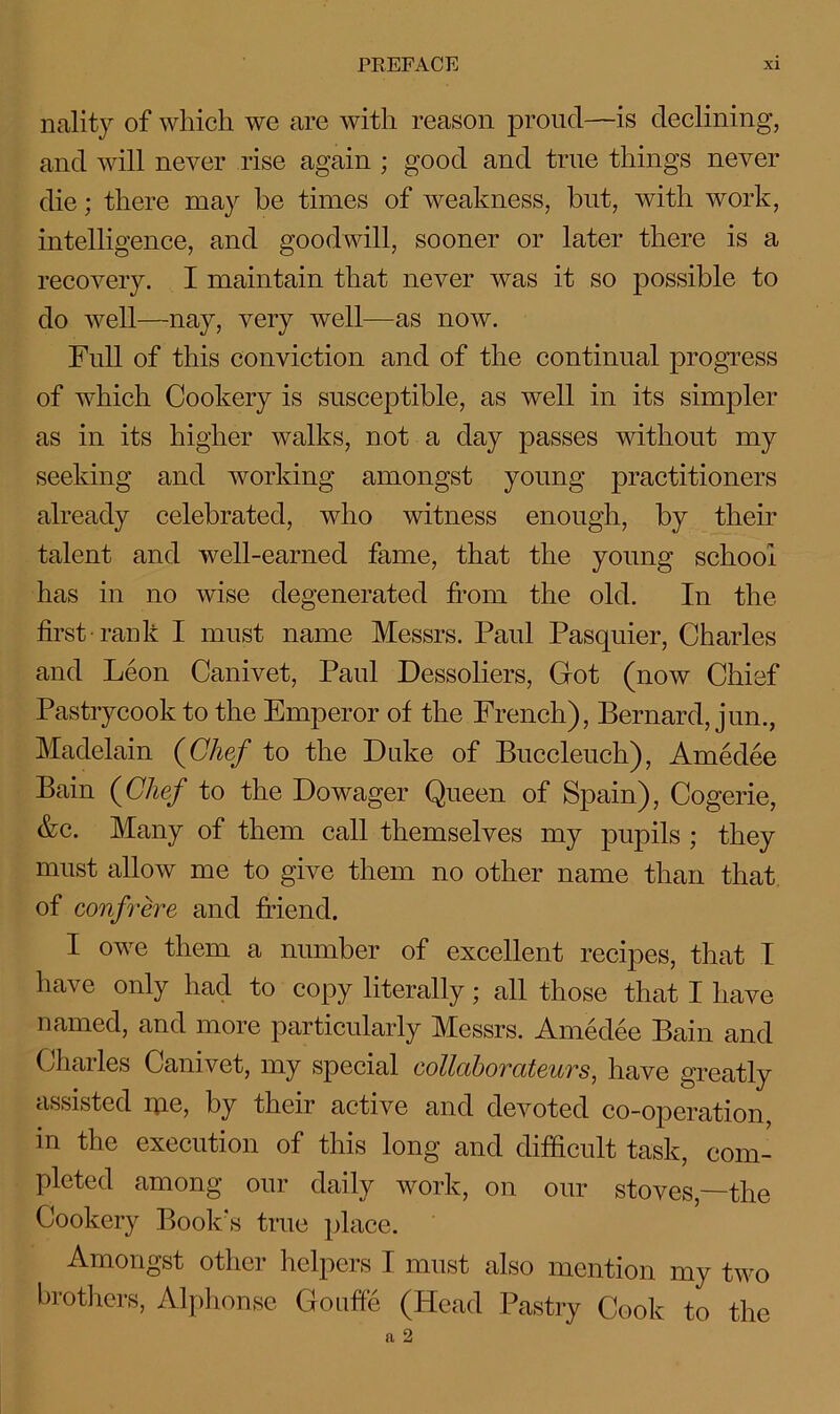 nality of which we are with reason proud—is declining, and will never rise again ; good and true things never die; there may be times of weakness, but, with work, intelligence, and goodwill, sooner or later there is a recovery. I maintain that never was it so possible to do well—nay, very well—as now. Full of this conviction and of the continual progress of which Cookery is susceptible, as well in its simpler as in its higher walks, not a day passes without my seeking and working amongst young practitioners already celebrated, who witness enough, by their talent and well-earned fame, that the young school has in no wise degenerated from the old. In the first-rank I must name Messrs. Paul Pasquier, Charles and Leon Canivet, Paul Dessoliers, Got (now Chief Pastrycook to the Emperor of the French), Bernard, jun., Madelain (Chef to the Duke of Buccleuch), Amedee Bain (Chef to the Dowager Queen of Spain), Cogerie, &c. Many of them call themselves my pupils ; they must allow me to give them no other name than that of confrere and friend. I owe them a number of excellent recipes, that I have only had to copy literally; all those that I have named, and more particularly Messrs. Amedee Bain and Charles Canivet, my special collaborateurs, have greatly assisted ipe, by their active and devoted co-operation, in the execution of this long and difficult task, com- pleted among our daily work, on our stoves—the Cookery Book's true place. Amongst other helpers I must also mention my two brothers, Alphonse Gouffe (Head Pastry Cook to the