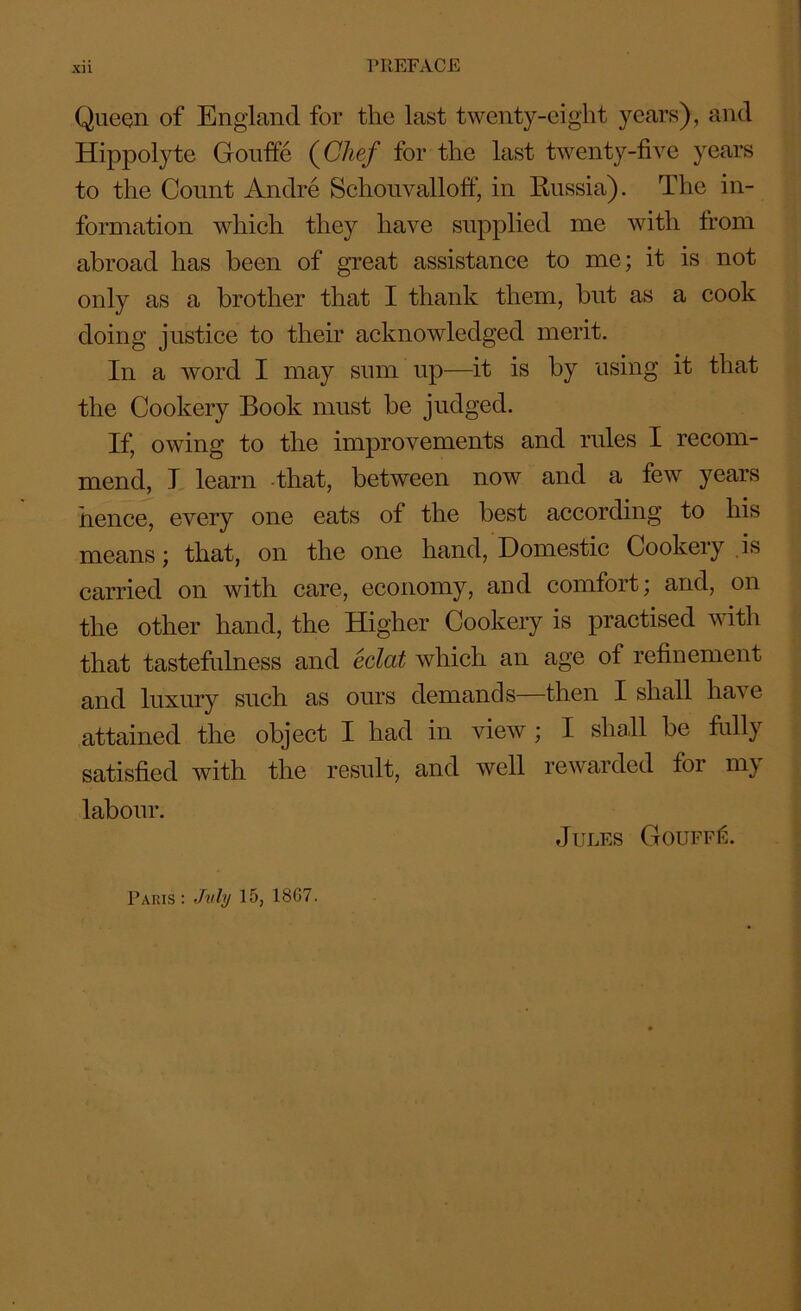 Queen of England for the last twenty-eight years), and Hippolyte Gouffe (Chef for the last twenty-five years to the Count Andre Schouvalloff, in Bussia). The in- formation which they have supplied me with from abroad has been of great assistance to me; it is not only as a brother that I thank them, but as a cook doing justice to their acknowledged merit. In a word I may sum up—it is by using it that the Cookery Book must be judged. If, owing to the improvements and rules I recom- mend, I learn that, between now and a few years nence, every one eats of the best according to his means; that, on the one hand, Domestic Cookery is carried on with care, economy, and comfort; and, on the other hand, the Higher Cookery is practised with that tastefulness and eclat which an age of refinement and luxury such as ours demands—then I shall have attained the object I had in view ; I shall be fully satisfied with the result, and well rewarded for my labour. Jules Gouff6. Paris : July 15, 1867.