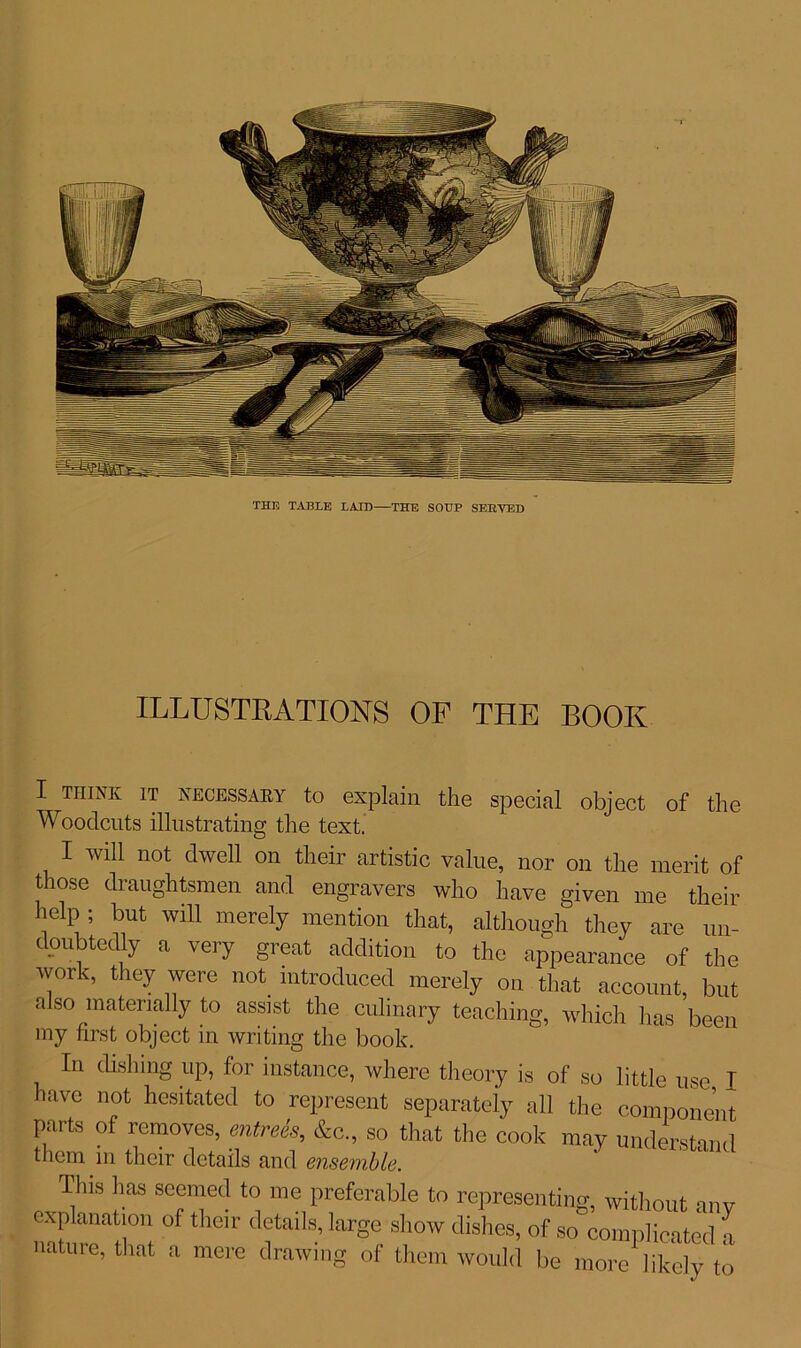 THE TABLE LAID THE SOUP SERVED ILLUSTRATIONS OP THE BOOK I THINK IT NECESSARY to explain the special object of the Woodcuts illustrating the text. I will not dwell on their artistic value, nor on the merit of those draughtsmen and engravers who have given me their heip ; but will merely mention that, although they are un- doubtedly a very great addition to the appearance of the work, they were not introduced merely on that account, but also materially to assist the culinary teaching, which has been my first object in writing the book. In dishing up, for instance, where theory is of so little use I have not hesitated to represent separately all the component parts of removes, entrees, &c., so that the cook may understand them in their details and ensemble. This has seemed to me preferable to representing, without anv explanation of their details, large show dishes, of so complicated a nature, that a mere drawing of them would be more likely to