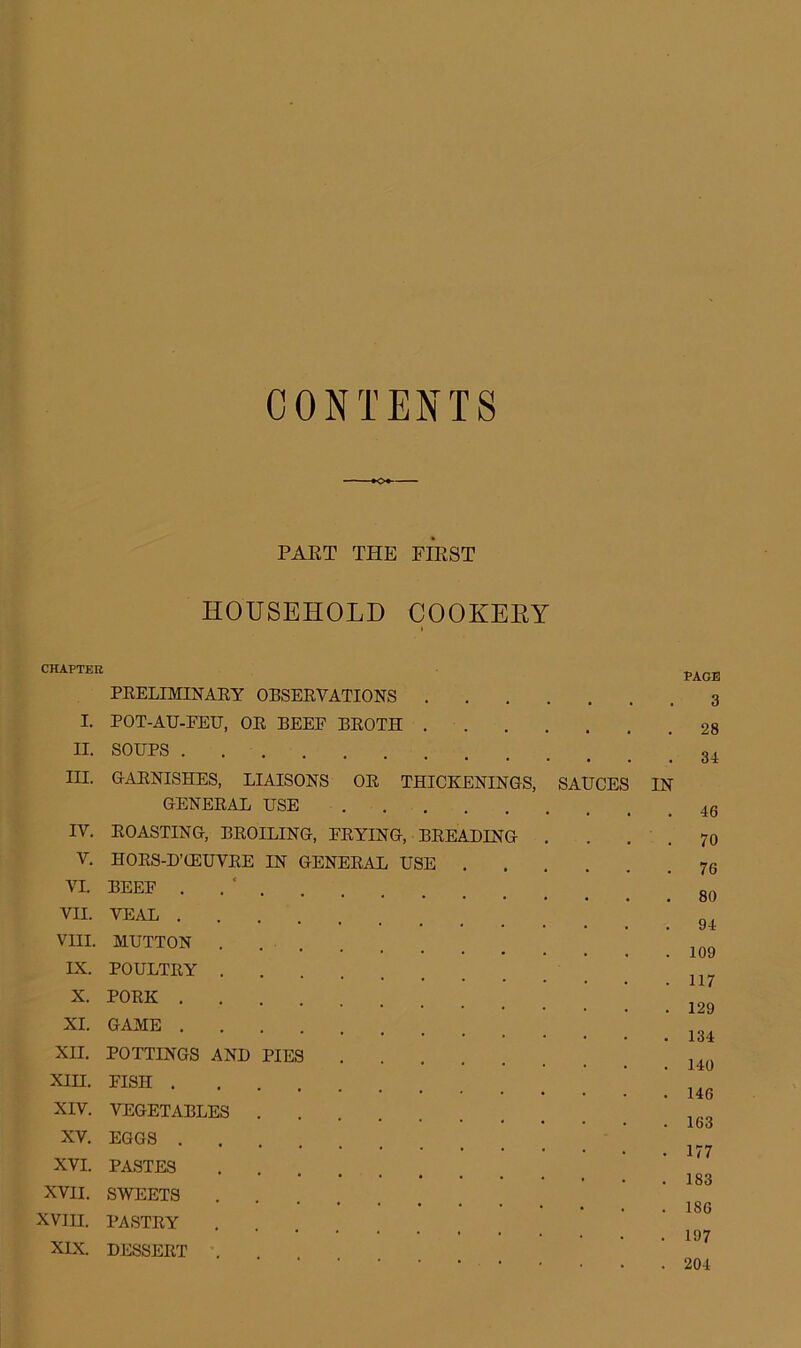 CONTENTS PART THE FIRST HOUSEHOLD COOKEBY i CHAPTER PRELIMINARY OBSERVATIONS . . . . I. POT-AU-EEU, OR BEEF BROTH . . H. SOUPS . III. GARNISHES, LIAISONS OR THICKENINGS, SAUCES IN GENERAL USE IV. ROASTING, BROILING, FRYING, BREADING . V. HORS-D’OEUVRE IN GENERAL USE . VI. BEEF . VII. VEAL .... VIII. MUTTON . IX. POULTRY . X. PORK .... XI. GAME XII. POTTINGS AND PIES XIII. FISH .... XIV. VEGETABLES . XV. EGGS . XVI. PASTES XVII. SWEETS XVIII. PASTRY XIX. DESSERT . PAGE 3 28 34 46 70 76 80 94 109 117 129 134 140 146 163 177 183 186 197 204