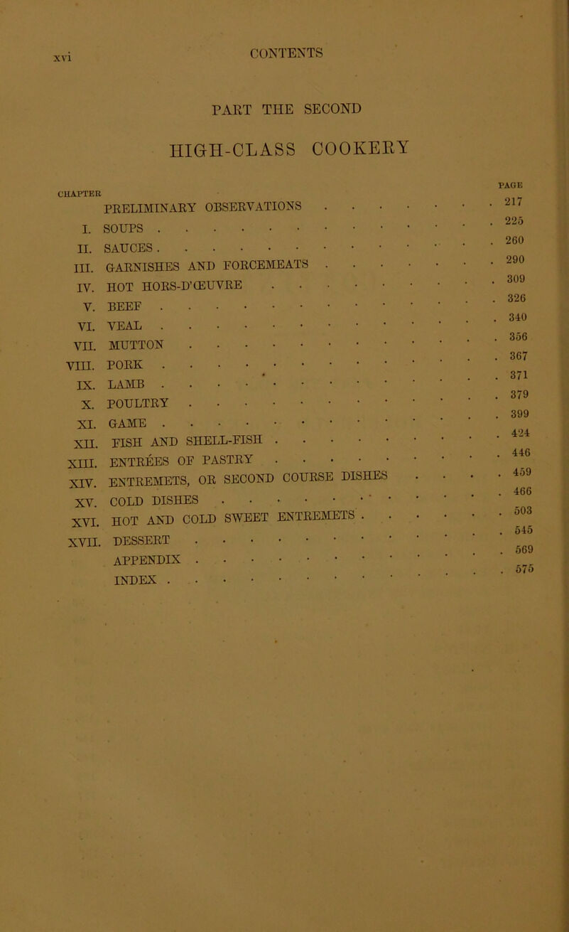 PART THE SECOND IIIGII-CLASS COOKERY CHAPTER PRELIMINARY OBSERVATIONS I. SOUPS II. SAUCES III. GARNISHES AND FORCEMEATS . IV. HOT HORS-D’OEUVRE V. BEEF VI. VEAL VII. MUTTON VIII. PORK IX. LAMB X. POULTRY XI. GAME * XII. FISH AND SHELL-FISH XIII. ENTREES OF PASTRY XIV. ENTREMETS, OR SECOND COURSE DISHES XV. COLD DISHES • XVI. HOT AND COLD SWEET ENTREMETS . . XVII. DESSERT APPENDIX INDEX PAGE . 217 . 225 . 260 . 290 . 309 . 326 . 340 . 356 . 367 . 371 . 379 . 399 . 424 . 446 . 459 . 466 . 503 . 545 . 569 . 575