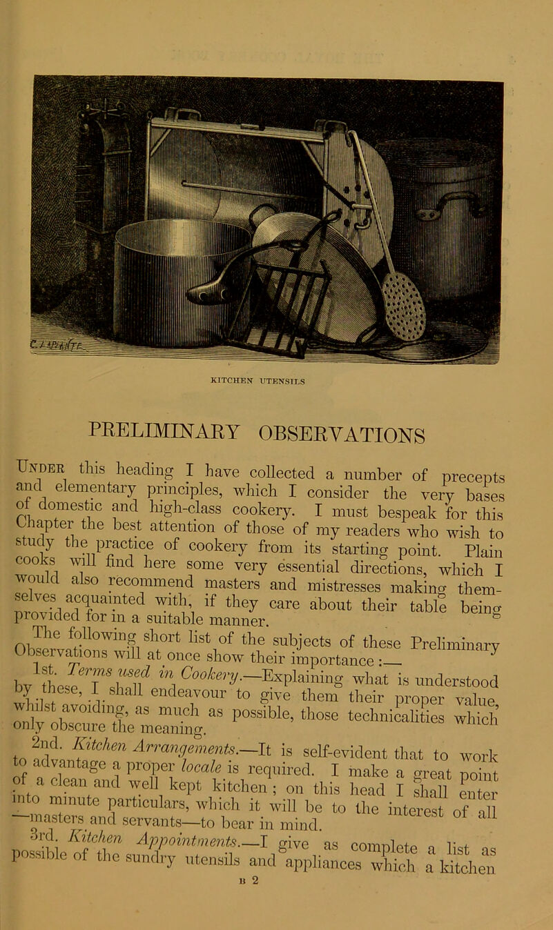 KITCHEN UTENSILS PRELIMINARY OBSERVATIONS Under this heading I have collected a number of precepts and elementary principles, which I consider the very bases of domestic and high-class cookery. I must bespeak for this Chapter the best attention of those of my readers who wish to study the practice of cookery from its starting point. Plain cooks will find here some very essential directions, which I would also recommend masters and mistresses making them- nrovhlpadC(fUai-nted Wltm lf they Care about their table being provided for in a suitable manner. The following short list of the subjects of these Preliminary Observations will at once show their importance!! ^ bv **, Cookery-^Pairing What is understood by these, I shah endeavour to give them their proper value onlv^b V°ldmI’ aS mUCh aS p0ssible’ tbose technicalities which only obscure the meaning. to Sdt ftChm Arrannements—.[t is self-evident that to work to advantage a proper locale is required. I make a m-eat noim of a clean and well kept kitchen ; on this head I ££ n * l,'e “ ^ |o8Le^t:s^!r^^d^c^:^ u 2