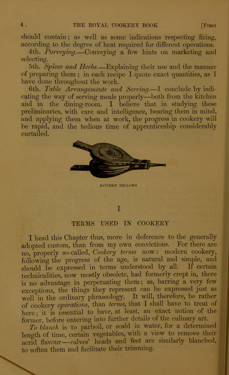 should contain; as well as some indications respecting firing, according to the degree of heat required for different operations. 4th. Purveying.—Conveying a few hints on marketing and selecting. 5th. Spices and Herbs.—Explaining their use and the manner of preparing them ; in each recipe I quote exact quantities, as I have done throughout the work. 6th. Table Arrangements and Serving.—I conclude by indi- cating the way of serving meals properly—both from the kitchen and in the dining-room. I believe that in studying these preliminaries, with care and intelligence, bearing them in mind, and applying them when at work, the progress in cookery will be rapid, and the tedious time of apprenticeship considerably curtailed. KITCHEN BELLOWS I TERMS USED IN COOKERY I head this Chapter thus, more in deference to the generally adopted custom, than from my own convictions. For there are no, properly so-called, Cookery terms now : modern cookery, following the progress of the age, is natural and simple, and should be expressed in terms understood by all. If certain technicalities, now mostly obsolete, had formerly crept in, there is no advantage in perpetuating them; as, barring a very few exceptions, the things they represent can be expressed just as well in the ordinary phraseology. It will, therefore, be rather of cookery operations, than terms, that I shall have to treat of here; it is essential to have, at least, an exact notion of the former, before entering into further details of the culinary art. To blanch is to parboil, or scald in water, for a determined length of time, certain vegetables, with a view to remove their acrid flavour—calves’ heads and feet are similarly blanched, to soften them and facilitate their trimming.