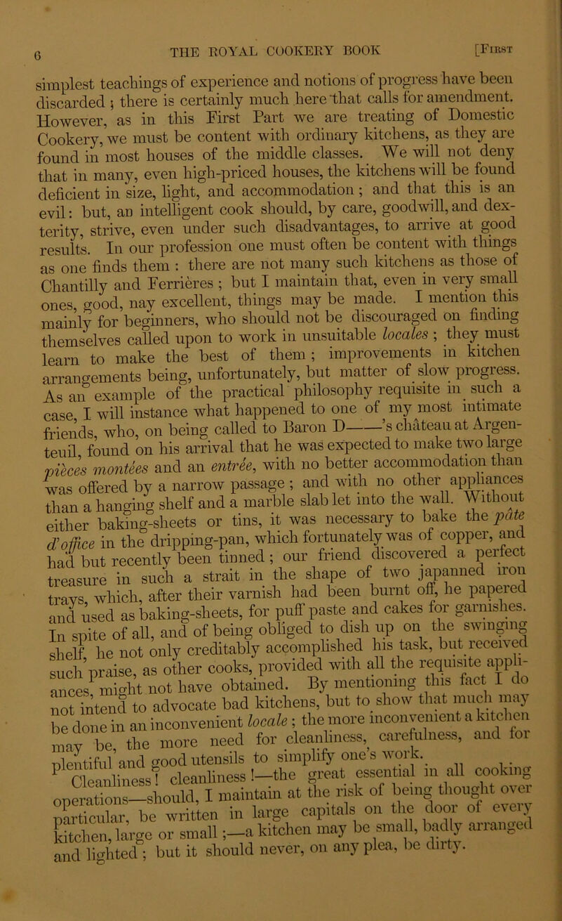 simplest teachings of experience and notions'of progress have been discarded \ there is certainly much here that calls tor amendment. However, as in this First Part we are treating of Domestic Cookery, we must be content with ordinary kitchens, as they are found in'most houses of the middle classes. We will not deny that in many, even high-priced houses, the kitchens will be found deficient in size, light, and accommodation ; and that this is an evil: but, an intelligent cook should, by care, goodwill, and dex- terity, strive, even under such disadvantages, to arrive at good results. In our profession one must often be content with things as one finds them : there are not many such kitchens as those of Chantilly and Ferrieres ; but I maintain that, even in very small ones, good, nay excellent, things may be made. I mention this mainly for beginners, who should not be discouraged on finding themselves called upon to work in unsuitable locales ; they must learn to make the best of them; improvements in kitchen arrangements being, unfortunately, but matter of slow progress. As an example of the practical philosophy requisite m such a case I will instance what happened to one of my most intimate friends who, on being called to Baron D ’s chateau at Argen- teuil found on his arrival that he was expected to make two large vieces montees and an entree, with no better accommodation than was offered by a narrow passage ; and with no other appliances than a hanging shelf and a marble slab let into the wall. Vv ithout either baking-sheets or tins, it was necessary to bake the pate d!office in the dripping-pan, which fortunately was of copper, ant had but recently been tinned ; our friend discovered a perfect treasure in such a strait in the shape of two japanned iron trays which, after their varnish had been burnt oil, he papered and used as baking-sheets, for puff paste and cakes for garnishes. In spite of all, and of being obliged to dish up on the swinging shelf he not only creditably accomplished his task, but received such.5praise, as other cooks, provided with all the requisite apph- ances1 might not have obtained. By mentioning this fact I do noUntend to advocate bad kitchens, but to show that much may be done in an inconvenient locale ; the more inconvenient a btehen may be the more need for cleanliness,, carefulness, and foi nlentifidand good utensils to simplify ones work. . P Cleanliness ’ cleanliness !-the great essential m all cooking operations should, I maintain at the risk of being thought over particular be written in large capitals on the door ol every itcl en, large or small ;-a kitchen may be sma 1, badly arranged and lighted ; but it should never, on any plea, be dirty.