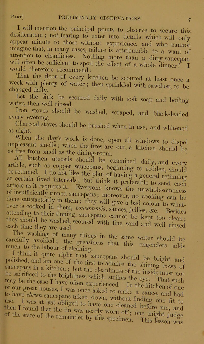 I will mention the principal points to observe to secure this desideratum ; not fearing to enter into details which will only appear minute to those without experience, and who cannot imagine that, in many cases, failure is attributable to a want of attention to cleanliness. Nothing more than a dirty saucepan will often be sufficient to spoil the effect of a whole dinner! I would therefore recommend: That. the floor of every kitchen be scoured at least once a week with plenty of water ; then sprinkled with sawdust, to be changed daily. Let the sink be scoured daily with soft soap and boiling water, then well rinsed. & Iron stoves should be washed, scraped, and black-leaded every evening. . Charcoal stoves should be brushed when in use, and whitened at mgiit. When the clay’s work is clone, open all windows to dispel unpleasant smells; when the fires are out, a kitchen should be £is fiee from smell £is tlie dining-room. ■drttl1 kitC]!en UtenSlIs sll0uld be examined daily, and every article, such as copper saucepans, beginning to redden should be returned I do not like the plan of having a general rkinnin. ^tiCr>lfaU\fiXed-mte-rVa1^ but think H Preferable to send each f nlnffir f Evei70ne knows the unwholesomeness STJSSSSt ! ** wm a’ba°d“&whle e^S^:rSSC0Ured With fine sand and weI1 ™-d carTeLV'aavoidgecC tfgSj tuT f°ld be much to the labour of cleaning engenders adds I think it quite right that saucepans should be britrht ,, i polished, and am one of the first to ^ i • •bllght and saucepans in a kitchen ; bSt feelean “ fo th 7 TOWS of be sacrificed to the brightness may be the case I have often experienced. In thTkitch™ h of the state of the remainder by this speeimel ° Th“£^