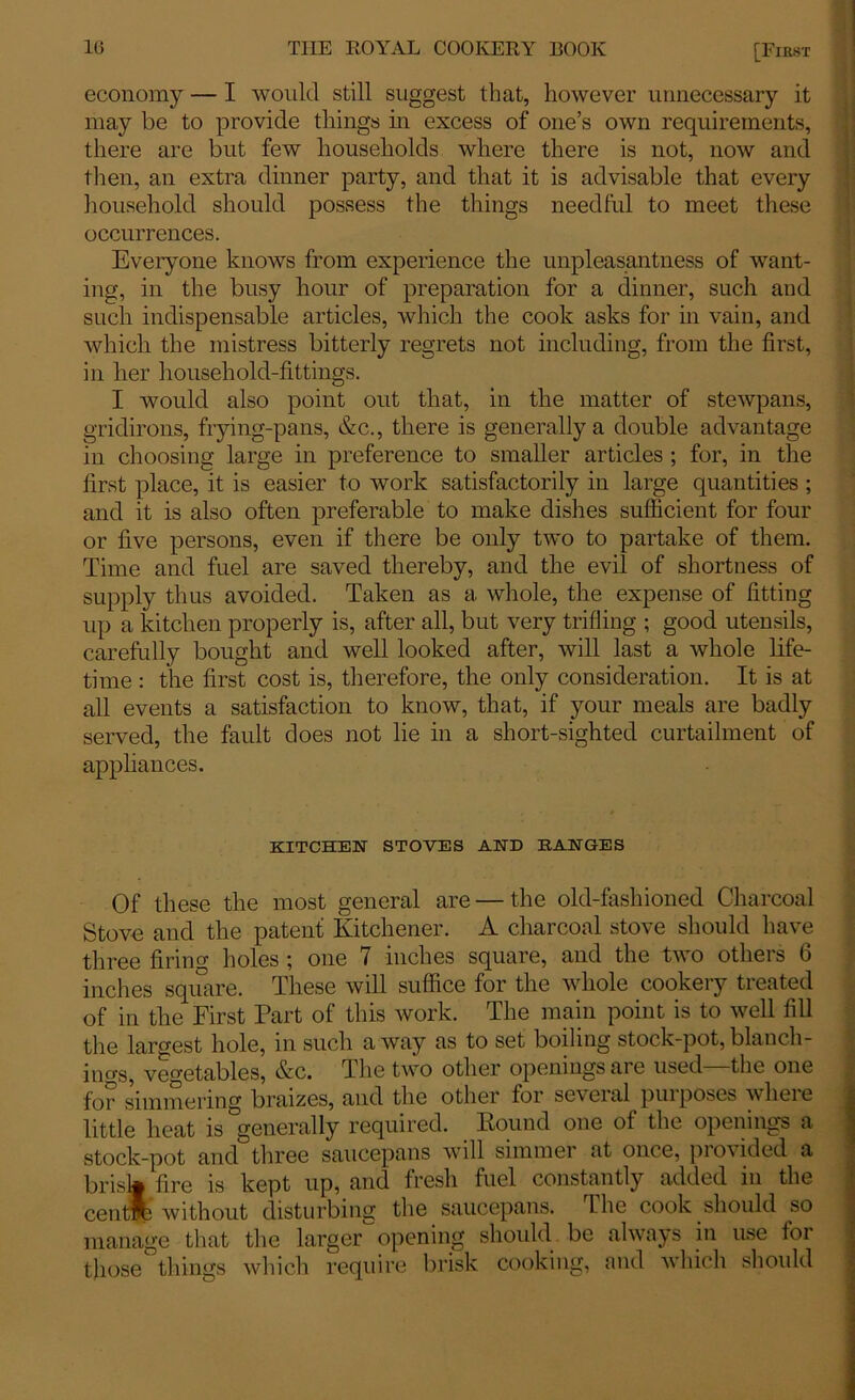 economy — I would still suggest that, however unnecessary it may be to provide things in excess of one’s own requirements, there are but few households where there is not, now and then, an extra dinner party, and that it is advisable that every household should possess the things needful to meet these occurrences. Everyone knows from experience the unpleasantness of want- ing, in the busy hour of preparation for a dinner, such and such indispensable articles, which the cook asks for in vain, and which the mistress bitterly regrets not including, from the first, in her household-fittings. I would also point out that, in the matter of stewpans, gridirons, frying-pans, &c., there is generally a double advantage in choosing large in preference to smaller articles ; for, in the first place, it is easier to work satisfactorily in large quantities ; and it is also often preferable to make dishes sufficient for four or five persons, even if there be only two to partake of them. Time and fuel are saved thereby, and the evil of shortness of supply thus avoided. Taken as a whole, the expense of fitting up a kitchen properly is, after all, but very trifling ; good utensils, carefully bought and well looked after, will last a whole life- time : the first cost is, therefore, the only consideration. It is at all events a satisfaction to know, that, if your meals are badly served, the fault does not lie in a short-sighted curtailment of appliances. KITCHEN STOVES AND RANGES Of these the most general are — the old-fashioned Charcoal Stove and the patent Kitchener. A charcoal stove should have three firm holes ; one 7 inches square, and the two others 6 inches square. These will suffice for the whole cookery treated of in the First Part of this work. The main point is to well fill the largest hole, in such away as to set boiling stock-pot,blanch- ings, vegetables, &c. The two other openings are used—the one for simmering braizes, and the other for seveial pui poses where little heat is generally required. Pound one of the openings a stock-pot and three saucepans will simmer at once, pi o% ided a brisk fire is kept up, and fresh fuel constantly added in the centib without disturbing the saucepans. Lhe cook should so manage that the larger opening should be always in use for those things which require brisk cooking, and which should
