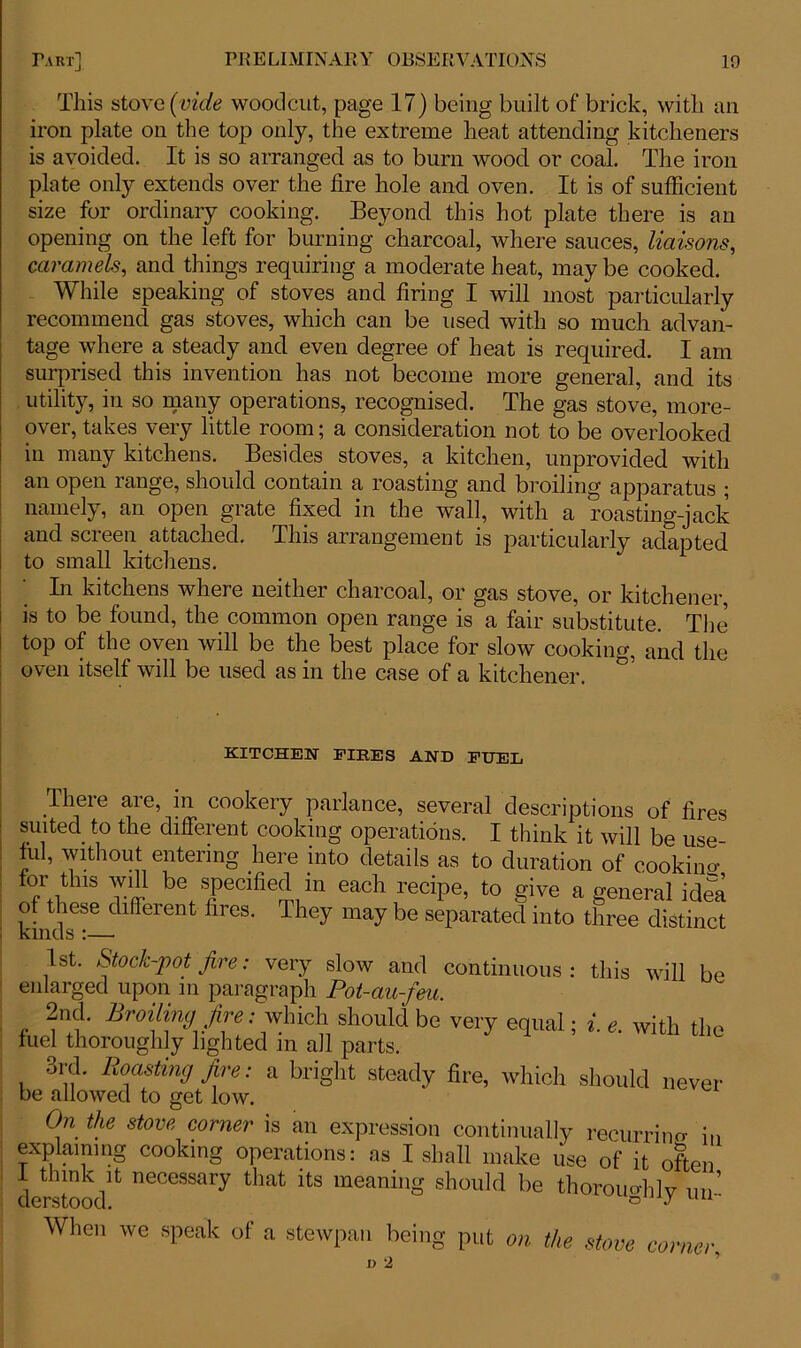 This stove (vide woodcut, page 17) being built of brick, with an iron plate on the top only, the extreme heat attending kitcheners is avoided. It is so arranged as to bum wood, or coal. The iron plate only extends over the lire hole and oven. It is of sufficient size for ordinary cooking. Beyond this hot plate there is an opening on the left for burning charcoal, where sauces, liaisons, caramels, and things requiring a moderate heat, may be cooked. While speaking of stoves and firing I will most particularly recommend gas stoves, which can be used with so much advan- tage where a steady and even degree of heat is required. I am surprised this invention has not become more general, and its utility, in so many operations, recognised. The gas stove, more- over, takes very little room; a consideration not to be overlooked in many kitchens. Besides stoves, a kitchen, unprovided with an open range, should contain a roasting and broiling apparatus ; namely, an open grate fixed in the wall, with a roasting-jack and screen, attached. This arrangement is particularly adapted to small kitchens. In kitchens where neither charcoal, or gas stove, or kitchener, is to be found, the common open range is a fair substitute. The top of the oven will be the best place for slow cooking, and the oven itself will be used as in the case of a kitchener. 05 KITCHEN FIRES AND FUEL There are, in cookery parlance, several descriptions of fires suited to the different cooking operations. I think it will be use ful, without entering here into details as to duration of cookiim for this will be specified m each recipe, to give a general idea kindT-^lflreren firGS' T iey may be SeParated int0 three distinct 1st. Stock-pot fire: very slow and continuous: this will be enlarged upon m paragraph Pot-au-feu. 2nd. Broiling fire: which should be very equal; i. e. with the fuel thoroughly lighted in all parts. ord. Roasting fire: a bright steady fire, which should never be allowed to get low. On the stove corner is an expression continually recurrino- i„ explaining cooking operations: as I shall make use of it often derstood^ neCGSSary tliat its meaning should be thoroughly un- When we speak of a stewpan being put on the stove corner■,