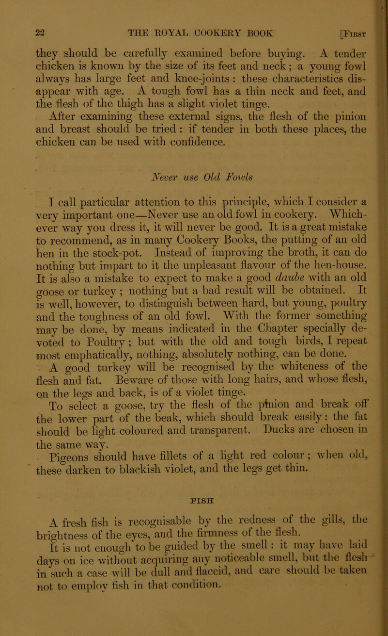 they should be carefully examined before buying. A tender chicken is known by the size of its feet and neck; a young fowl always has large feet and knee-joints : these characteristics dis- appear with age. A tough fowl has a thin neck and feet, and the flesh of the thigh has a slight violet tinge. After examining these external signs, the flesh of the pinion and breast should be tried : if tender in both these places, the chicken can be used with confidence. Never use Old Fowls I call particular attention to this principle, which I consider a very important one—Never use an old fowl in cookery. Which- ever way you dress it, it will never be good. It is a great mistake to recommend, as in many Cookery Books, the putting of an old hen in the stock-pot. Instead of improving the broth, it can do nothing but impart to it the unpleasant flavour of the hen-house. It is also a mistake to expect to make a good daube with an old goose or turkey ; nothing but a bad result will be obtained. It is well, however, to distinguish between hard, but young, poultry and the toughness of an old fowl. With the former something may be done, by means indicated in the Chapter specially de- voted to Poultry; but with the old and tough birds, I repeat most emphatically, nothing, absolutely nothing, can be done. A good turkey will be recognised by the whiteness of the flesh and fat. Beware of those with long hairs, and whose flesh, on the legs and back, is of a violet tinge. To select a goose, try the flesh of the pinion and break off the lower part of the beak, which should break easily: the fat should be light coloured and transparent. Ducks are chosen in the same way. Pigeons should have fillets of a light red colour ; when old, these darken to blackish violet, and the legs get thin. FISH A fresh fish is recognisable by the redness of the gills, the brightness of the eyes, and the firmness of the flesh. It is not enough to be guided by the smell: it may have laid days on ice without acquiring any noticeable smell, but the flesh in such a case will be dull and flaccid, and care should be taken not to employ fish in that condition.