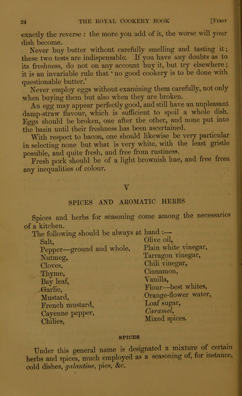 exactly the reverse : the more you add of it, the worse will your dish become. Never buy butter without carefully smelling and tasting it; these two tests are indispensable: If you have any doubts as to its freshness, do not on any account buy it, but try elsewhere; it is an invariable rule that ‘ no good cookery is to be done with questionable butter.’ Never employ eggs without examining them carefully, not only when buying them but also when they are broken. An egg may appear perfectly good, and still have an unpleasant damp-straw flavour, which is sufficient to spoil a whole dish. Eggs should be broken, one after the other, and none put into the basin until their freshness has been ascertained. With respect to bacon, one should likewise be very particular in selecting none but what is very white, with the least gristle possible, and quite fresh, and free from rustiness. Fresh pork should be of a light brownish hue, and free from any inequalities of colour. Y SPICES AND AROMATIC HERBS Spices and herbs for seasoning of a kitchen. The following should be always Salt, Pepper—ground and whole, Nutmeg, Cloves, Thyme, Bay leaf, Garlic, Mustard, French mustard, Cayenne pepper, Chilies, come among the necessaries at hand :— Olive oil, Plain white vinegar, Tarragon vinegar, Chili vinegar, Cinnamon, Vanilla, Flour—best whites, Orange-flower water, Loaf sugar, Caramel, Mixed spices. spices Under this general name is designated a mixture of certain herbs and spices, much employed as a seasoning o , or instance, cold dishes, galantine, pies, &c.