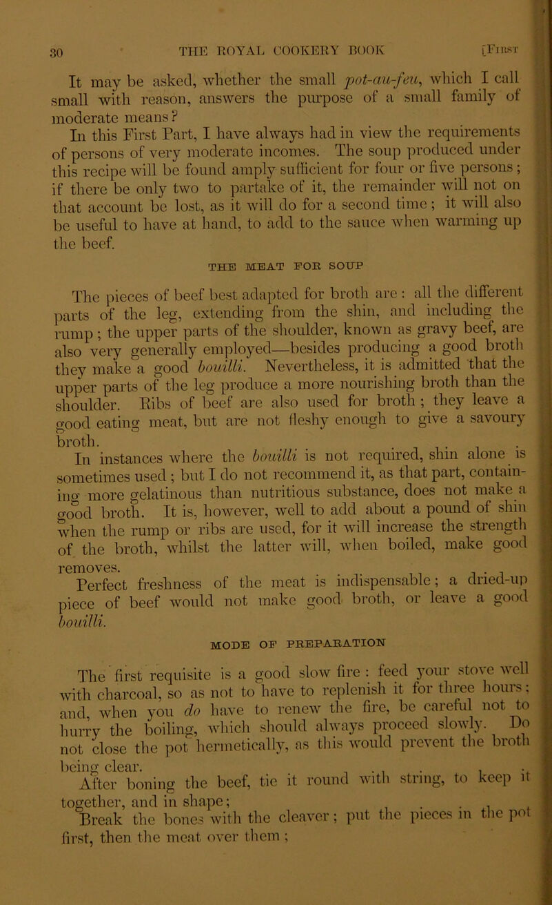 It may be asked, whether the small pot-au-feu, which I call small with reason, answers the purpose of a small family of moderate means P In this First Part, I have always had in view the requirements of persons of very moderate incomes. The soup produced under this recipe will be found amply sufficient for four or five persons ; if there be only two to partake of it, the remainder will not on that account be lost, as it will do for a second time; it will also be useful to have at hand, to add to the sauce when warming up the beef. THE MEAT FOR SOUP The pieces of beef best adapted for broth are : all the different parts of the leg, extending from the shin, and including the rump; the upper parts of the shoulder, known as gravy beef, are also very generally employed—besides producing a good broth they make a good bouilli. Nevertheless, it is admitted that the upper parts of the leg produce a more nourishing broth than the shoulder. Ribs of beef are also used for broth ; they leave a rrood eatino- meat, but are not fleshy enough to give a savoury broth. . ...... -. In instances where the bouilli is not required, shin alone is sometimes used ; but I do not recommend it, as that part, contain- ing more gelatinous than nutritious substance, does not make a o-ood broth. It is, however, well to add about a pound of shin when the rump or ribs are used, for it will increase the strength of the broth, whilst the latter will, when boiled, make good removes. Perfect freshness of the meat is indispensable; a dried-up piece of beef would not make good broth, or leave a good bouilli. MODE OP PREPARATION The first requisite is a good slow fire : feed your stove well with charcoal, so as not to have to replenish it for three hours; and when you do have to renew the fire, be careful not to hurry the boiling, which should always proceed slowly. Do not close the pot hermetically, as this would prevent the broth being clear. . . . . . After boning the beef, tie it round with string, to keep it together, and in shape; . . Break the bones with the cleaver; put the pieces in the po first, then the meat over them ;