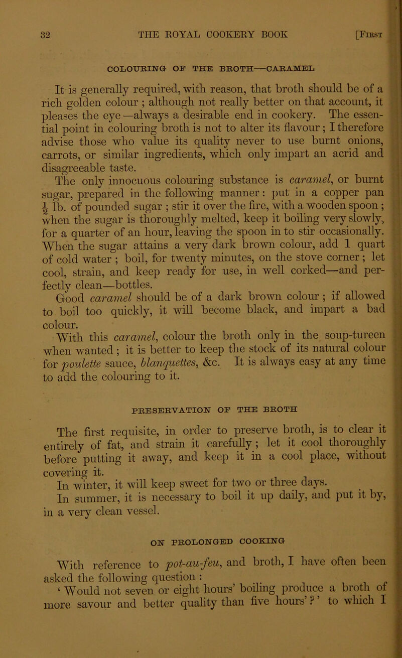 COLOURING OF THE BROTH CARAMEL It is generally required, with, reason, that broth should be of a rich golden colour ; although not really better on that account, it pleases the eye —always a desirable end in cookery. The essen- tial point in colouring broth is not to alter its flavour; I therefore advise those who value its quality never to use burnt onions, carrots, or similar ingredients, which only impart an acrid and disagreeable taste. The only innocuous colouring substance is caramel, or burnt sugar, prepared in the following manner: put in a copper pan L lb. of pounded sugar ; stir it over the fire, with a wooden spoon ; when the sugar is thoroughly melted, keep it boiling very slowly, for a quarter of an hour,leaving the spoon into stir occasionally. When the sugar attains a very dark brown colour, add 1 quart of cold water ; boil, for twenty minutes, on the stove corner ; let cool, strain, and keep ready for use, in well corked—and per- fectly clean—bottles. Good caramel should be of a dark brown colour; if allowed to boil too quickly, it will become black, and impart a bad colour. With this caramel, colour the broth only in the soup-tureen when wanted; it is better to keep the stock of its natural colour for poulette sauce, blanquettes, &c. It is always easy at any time to add the colouring to it. PRESERVATION OF THE BROTH The first requisite, in order to preserve broth, is to clear it entirely of fat, and strain it carefully ; let it cool thoroughly before putting it away, and keep it in a cool place, without covering it. In winter, it will keep sweet for two or three days. In summer, it is necessary to boil it up daily, and put it by, in a very clean vessel. ON PROLONGED COOKING With reference to pot-au~j^t’eu^ and bioth, I have often been asked the following question : ‘ Would not seven or eight hours’ boiling produce a broth of more savour and better quality than five hours ? to which I