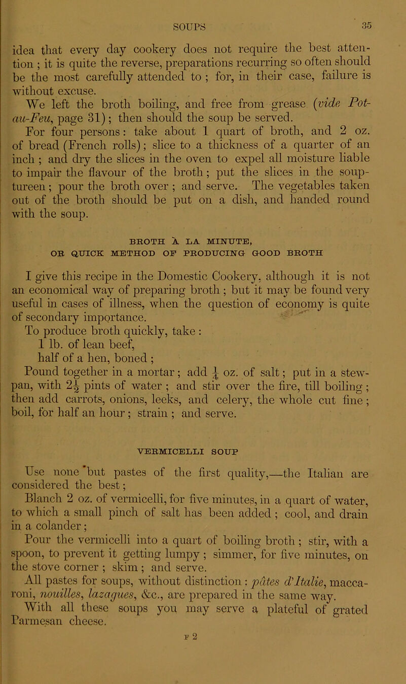 idea that every day cookery does not require the best atten- tion ; it is quite the reverse, preparations recurring so often should be the most carefully attended to ; for, in their case, failure is without excuse. We left the broth boiling, and free from grease (vide Pot- au-Feu, page 31); then should the soup be served. For four persons: take about 1 quart of broth, and 2 oz. of bread (French rolls); slice to a thickness of a quarter of an inch ; and dry the shoes in the oven to expel all moisture liable to impair the flavour of the broth; put the slices in the soup- tureen ; pour the broth over ; and serve. The vegetables taken out of the broth should be put on a dish, and handed round with the soup. BBOTH A LA MINUTE, OB QUICK METHOD OP PBODUCING GOOD BROTH I give this recipe in the Domestic Cookery, although it is not an economical way of preparing broth ; but it may be found very useful in cases of illness, when the question of economy is quite of secondary importance. To produce broth quickly, take : 1 lb. of lean beef, half of a hen, boned ; Pound together in a mortar; add oz. of salt; put in a stew- pan, with 2f- pints of water ; and stir over the fire, till boiling ; then add carrots, onions, leeks, and celery, the whole cut fine ; boil, for half an hour ; strain ; and serve. VERMICELLI SOUP Use none but pastes of the first quality,—the Italian are considered the best; Blanch 2 oz. of vermicelli, for five minutes, in a quart of water, to which a small pinch of salt has been added ; cool, and drain in a colander; Pour the vermicelli into a quart of boiling broth ; stir, with a spoon, to prevent it getting lumpy ; simmer, for five minutes, on the stove corner ; skim ; and serve. All pastes for soups, without distinction : pates dPtalie, rnacca- roni, nouilles, lazagues, &c., are prepared in the same way. With all these soups you may serve a plateful of grated Parmesan cheese.