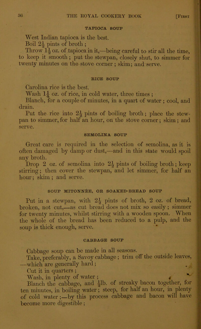 TAPIOCA SOUP West Indian tapioca is the best. Boil 2\ pints of broth ; Throw H oz. of tapioca in it,—being careful to stir all the time, to keep it smooth; put the stewpan, closely shut, to simmer for twenty minutes on the stove corner ; skim; and'serve. BICE SOUP Carolina rice is the best. Wash 1|; oz. of rice, in cold water, three times ; Blanch, for a couple of minutes, in a quart of water ; cool, and drain. Put the rice into 2^ pints of boiling broth; place the stew- pan to simmer, for half an hour, on the stove corner; skim; and serve. SEMOLINA SOUP Great care is required in the selection of semolina, as it is often damaged by damp or dust,—and in this state would spoil any broth. Drop 2 oz. of semolina into 2^ pints of boiling broth; keep stirring; then cover the stewpan, and let simmer, for half an hour; skim ; and serve. SOUP MITONNEE, OR SOAKED-BREAD SOUP Put in a stewpan, with 2\ pints of broth, 2 oz. of bread, broken, not cut,—as cut bread does not mix so easily; simmer for twenty minutes, whilst stirring with a wooden spoon. When the whole of the bread has been reduced to a pulp, and the soup is thick enough, serve. CABBAGE SOUP Cabbage soup can be made in all seasons. Take, preferably, a Savoy cabbage ; trim off the outside leaves, —which are generally hard; Cut it in quarters ; Wash, in plenty of water ; 4 Blanch the cabbage, and p). of streaky bacon together, for ten minutes, in boiling water ; steep, for half an hour, in plenty of cold waterby this process cabbage and bacon will have become more digestible;