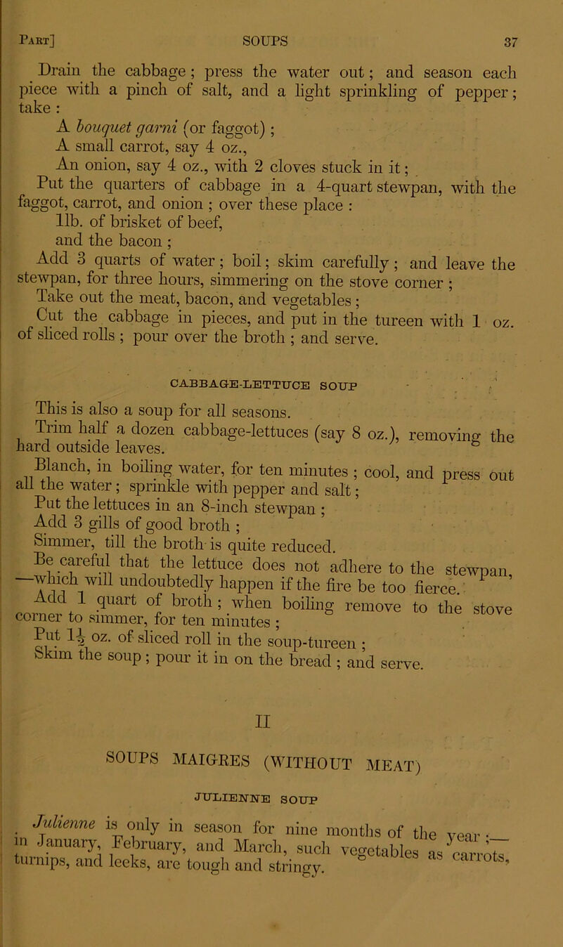 _ Drain the cabbage ; press the water out; and season each piece Avith a pinch of salt, and a light sprinkling of pepper; take : A bouquet garni (or faggot); A small carrot, say 4 oz., An onion, say 4 oz., with 2 cloves stuck in it; Put the quarters of cabbage in a 4-quart stewpan, with the faggot, carrot, and onion ; over these place : lib. of brisket of beef, and the bacon ; Add 3 quarts of water; boil; skim carefully ; and leave the stewpan, for three hours, simmering on the stove corner ; Take out the meat, bacon, and vegetables ; Cut the cabbage in pieces, and put in the tureen with 1 oz. of sliced rolls ; pour over the broth ; and serve. CABBAGE-LETTUCE SOUP This is also a soup for all seasons. Tiim half a dozen cabbage-lettuces (say 8 oz.), removing; the hard outside leaves. Blanch, in boiling water, for ten minutes ; cool, and press out ail the water; sprinkle with pepper and salt; Put the lettuces in an 8-inch stewpan ; Add 3 gills of good broth ; Simmer, till the broth is quite reduced. Be careful that the lettuce does not adhere to the stewpan —which win undoubtedly happen if the fire be too fierce. ’ Add 1 quart of broth; when boiling remove to the stove corner to simmer, for ten minutes ; Put 11 oz. of sliced roll in the soup-tureen ; Skim the soup; pour it in on the bread ; and serve. II SOUPS MAIGRES (WITHOUT MEAT) JULIENNE SOUP • Jfienne is only in season for nine months of the vear • in January February, and March, such vegetables as cam^ turnips, and leeks, are tough and stringy. c ’