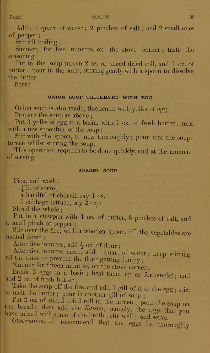 Add : 1 quart of water ; 2 pinches of salt; and 2 small ones of pepper ; Stir till boiling ; Simmer, for five minutes, on the stove corner; taste the seasoning; Put in the soup-tureen 2 oz. of sliced dried roll, and 1 oz. of butter ; pour in the soup, stirring gently with a spoon to dissolve the butter. Serve. ONION SOUP THICKENED WITH EGG Onion soup is also made, thickened with yolks of egg. Prepare the soup as above ; Put 3 yolks of egg in a basin, with 1 oz. of fresh butter; mix with a few spoonfuls of the soup ; Stir with the spoon, to mix thoroughly; pour into the soup- tureen whilst stirring the soup. This operation requires to be done quickly, and at the moment of serving. SORREL SOUP Pick, and wash: |lb. of sorrel, a handful of chervil, say 1 oz. 1 cabbage-lettuce, say 2 oz.; Shred the whole ; Put in a stewpan with 1 oz. of butter, 3 pinches of salt, and a small pinch of pepper ; Stir over the fire, with a wooden spoon, till the vegetables are melted down ; ° After five minutes, add 1 oz. of flour ; After five minutes more, add 1 quart of water; keep stirrino- all the time, to prevent the flour getting lumpy; ° Simmer for fifteen minutes, on the stove corner; Break 2 eggs m a basin; beat them up as for omelet; and add 2 oz. ot fresh butter; Take the soup off the fire, and add 1 gill of it to the ego- • stir to melt the butter ; pour in another gill of soup ; Put 2 oz. of sliced dried roll in the tureen ; pour the soup on the bread; then add the liaison, namely, the eggs that^you have mixed with, some of the broth; stir well; and serve 5 Observation.—I recommend that the eggs be thoroughly