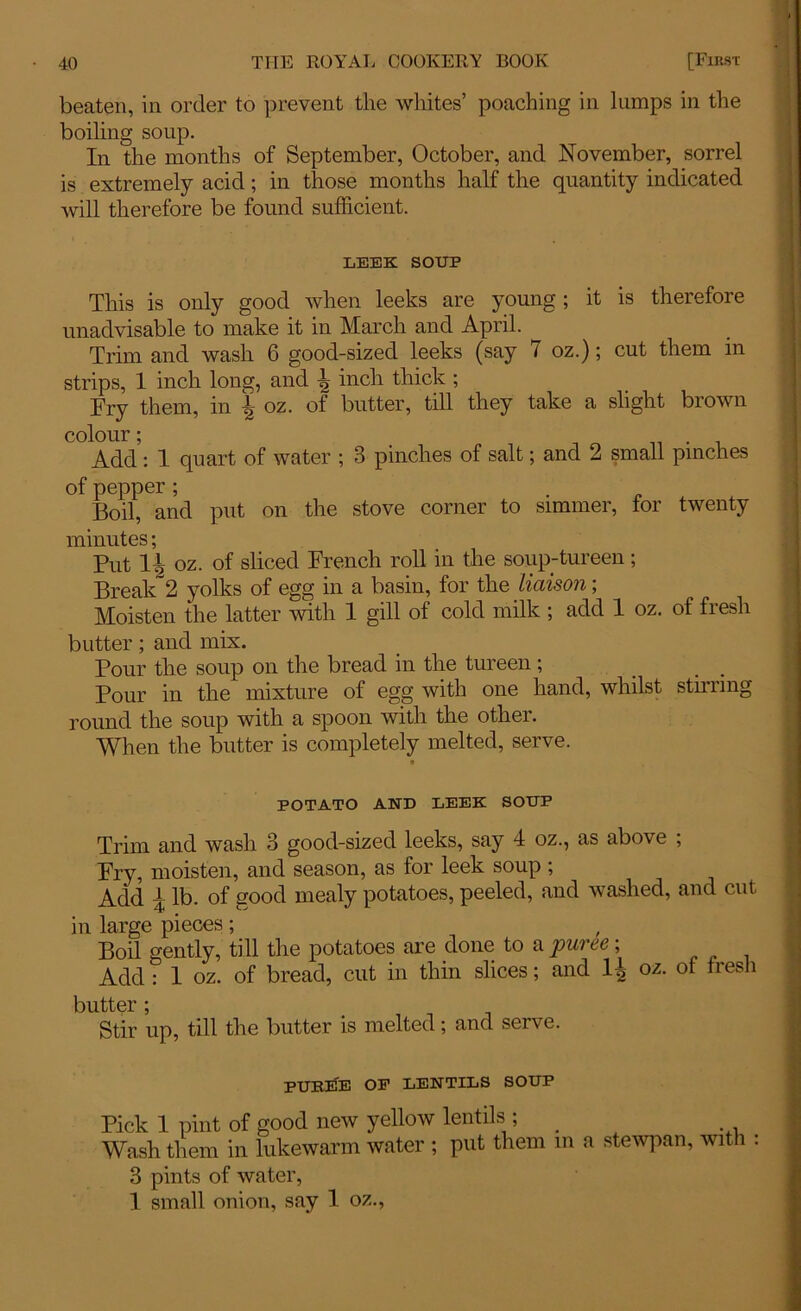 beaten, in order to prevent tlie whites’ poaching in lumps in the boiling soup. In the months of September, October, and November, sorrel is extremely acid; in those months half the quantity indicated will therefore be found sufficient. LEEK SOUP This is only good when leeks are young; it is therefore unadvisable to make it in March and April. Trim and wash 6 good-sized leeks (say 7 oz.); cut them in strips, 1 inch long, and h inch thick ; Fry them, in b oz. of butter, till they take a slight brown colour; Add : 1 quart of water ; 3 pinches of salt; and 2 small pinches of pepper ; . Boil, and put on the stove corner to simmer, tor twenty minutes; Put H oz. of sliced French roll in the soup-tureen ; Break 2 yolks of egg in a basin, for the liaison; Moisten the latter with 1 gill of cold milk ; add 1 oz. of fresh butter; and mix. Pour the soup on the bread in the tureen; Pour in the mixture of egg with one hand, whilst stirring round the soup with a spoon with the other. When the butter is completely melted, serve. POTATO AND LEEK SOUP Trim and wash 3 good-sized leeks, say 4 oz., as above ; Fry, moisten, and season, as for leek soup ; Add | lb. of good mealy potatoes, peeled, and washed, and cut in large pieces; Boil gently, till the potatoes are done to a puree; Add : 1 oz. of bread, cut in thin slices; and oz. of fresh butter; , , , Stir up, till the butter is melted; and serve. pukiTe of lentils soup Pick 1 pint of good new yellow lentils , _ Wash them in lukewarm water ; put them in a stewpan, with 3 pints of water, 1 small onion, say 1 oz.,