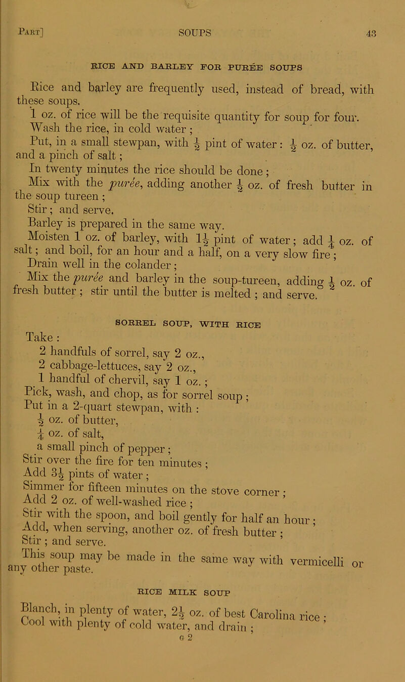 BICE AND BARLEY FOB PUBEE SOUPS Eice and barley are frequently used, instead of bread, with these soups. 1 oz. of rice will be the requisite quantity for soup for four. Wash the rice, in cold water ; Put, in a small stewpan, with £ pint of water: £ oz. of butter, and a pinch of salt; In twenty minutes the rice should be done ; Mix with the puree, adding another h oz. of fresh butter in the soup tureen ; Stir; and serve. Barley is prepared in the same way. Moisten 1 oz. of barley, with 11 pint of water; add 1 oz. of salt, and boil, foi an hour and a half, on a very slow tire Drain well in the colander; Mix the puree and barley in the soup-tureen, adding A oz. of fiesh butter ; stir until the butter is melted ; and serve. SOBBEL SOUP, WITH BICE Take : 2 handfuls of sorrel, say 2 oz., 2 cabbage-lettuces, say 2 oz., 1 handful of chervil, say 1 oz.; Pick, wash, and chop, as for sorrel soup ; Put in a 2-quart stewpan, with : \ oz. of butter, i oz. of salt, a small pinch of pepper ; Stir over the fire for ten minutes ; Add 3tj} pints of water ; Simmer for fifteen minutes on the stove corner; Add 2 oz. of well-washed rice ; Stir with the spoon, and boil gently for half an hour • Add, when serving, another oz. of fresh butter ; Stir ; and serve. This soup may be made in the same way with vermicelli or any other paste. 01 BICE MILK SOUP Blanch in plenty of water, 2\ oz. of best Carolina rice Cool with plenty of cold water, and drain ; G 2