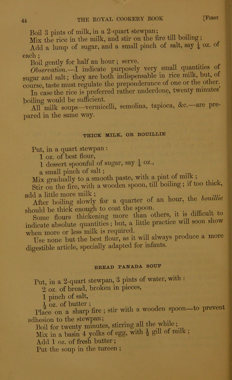Boil 3 pints of milk, in a 2-quart stewpan; Mix the rice in the milk, and stir on the fire till boiling; Add a lump of sugar, and a small pinch of salt, say \ oz. of each ; Boil gently for half an hour; serve. Observation— I indicate purposely very small quantities ot sugar and salt; they are both indispensable in rice milk, but, ot course, taste must regulate the preponderance of one or the other. In case the rice is preferred rather underdone, twenty minutes boiling would be sufficient. . . All milk soups—vermicelli, semolina, tapioca, &c. are pre- pared in the same way. THICK MILK, OR BOUILLIE Put, in a quart stewpan : 1 oz. of best flour, 1 dessert spoonful of sugar, say ^ oz., a small pinch of salt; Mix gradually to a smooth paste, with a pint ot milk ; Stir on the fire, with a wooden spoon, till boiling ; if too thick, add a little more milk ; „ ,, , • After boiling slowly for a quarter of an hour, the bouillie should be thick enough to coat the spoon. . Some flours thickening more than others, it is difficult to indicate absolute quantities; but, a little practice will soon show when more or less milk is required. , Use none but the best flour, as it will always produce a mo digestible article, specially adapted for infants. bread panada soup Put, in a 2-quart stewpan, 3 pints of water, with : 2 oz. of bread, broken in pieces, 1 pinch of salt, JL oz. of butter ; » Place on a sharp fire ; stir with a wooden spoon—to prevent adhesion to the stewpan; _ Boil for twenty minutes, stirring all the while; Mix in a basin 4 yolks of egg, with \ gill of milk ; Add 1 oz. of fresh butter; Put the soup in the tureen ;