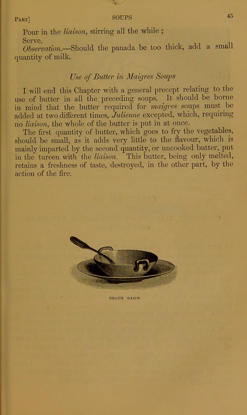 Pour in the liaison, stirring all the while ; Serve. Observation.—Should the panada be too thick, add a small quantity of milk. Use of Butter in Maigres Soups I will end this Chapter with a general precept relating to the use of butter in all the preceding soups. It should be borne in mind that the butter required for maigres soups must be added at two different times, Julienne excepted, which, requiring no liaison, the whole of the butter is put in at once. The first quantity of butter, which goes to fry the vegetables, should be small, as it adds very little to the flavour, which is mainly imparted by the second quantity, or uncooked butter, put in the tureen with the liaison. This butter, being only melted, retains a freshness of taste, destroyed, in the other part, by the action of the fire. BltOTH BASIN