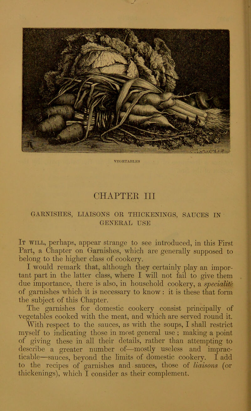 VEGETABLES CHAPTEE III GARNISHES, LIAISONS OR THICKENINGS, SAUCES IN GENERAL USE It will, perhaps, appear strange to see introduced, in this First Part, a Chapter on Garnishes, winch are generally supposed to belong to the higher class of cookery. I would remark that, although they certainly play an impor- tant part in the latter class, where I will not fail to give them due importance, there is also, in household cookery, a speciality of garnishes which it is necessary to know : it is these that form the subject of this Chapter. The garnishes for domestic cookery consist principally of vegetables cooked with the meat, and which are served round it. With respect to the sauces, as with the soups, I shall restrict myself to indicating those in most general use ; making a point of giving these in all their details, rather than attempting to describe a greater number of—mostly useless and imprac- ticable—sauces, beyond the limits of domestic cookery. I add to the recipes of garnishes and sauces, those of liaisons (or thickenings), which I consider as their complement.