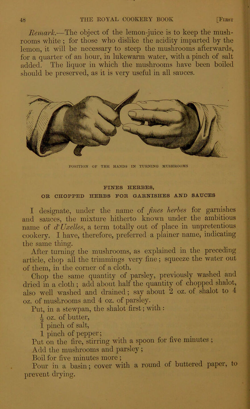 Remark.—The object of the lemon-juice is to keep the mush- rooms white ; for those who dislike the acidity imparted by the lemon, it will be necessary to steep the mushrooms afterwards, for a quarter of an hour, in lukewarm water, with a pinch of salt added. The liquor in which the mushrooms have been boiled should be preserved, as it is very useful in all sauces. POSITION OF THE HANDS IN TURNING MUSHROOMS FINES HERBES, OR CHOPPED HERBS FOR GARNISHES AND SAUCES I designate, under the name of fines herbes for garnishes and sauces, the mixture hitherto known under the ambitious name of d’Uxelles, a term totally out of place in unpretentious cookery. I have, therefore, preferred a plainer name, indicating the same thing. After turning the mushrooms, as explained in the preceding article, chop all the trimmings very fine; squeeze the water out of them, in the corner of a cloth. Chop the same quantity of parsley, previously washed and dried in a cloth ; add about half the quantity of chopped shalot, also well washed and drained; say about 2 oz. of shalot to 4 oz. of mushrooms and 4 oz. of parsley. Put, in a stewpan, the shalot first; with : ^ oz. of butter, 1 pinch of salt, 1 pinch of pepper; _ Put on the fire, stirring with a spoon for five minutes ; Add the mushrooms and parsley; Boil for five minutes more ; Pour in a basin; cover with a round of buttered paper, to prevent drying.