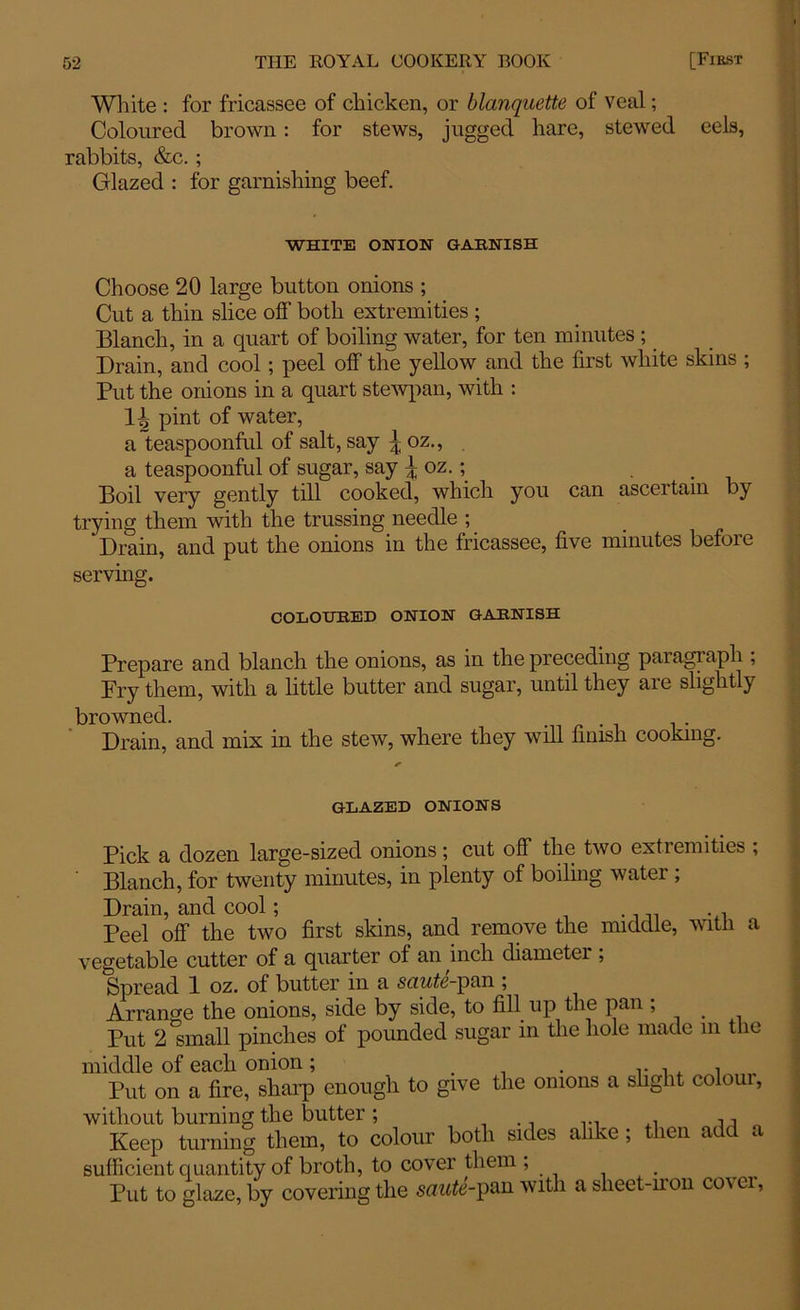 White : for fricassee of chicken, or blanquette of veal; Coloured brown: for stews, jugged hare, stewed eels, rabbits, &c. ; Glazed : for garnishing beef. WHITE ONION GARNISH Choose 20 large button onions ; Cut a thin slice off both extremities ; Blanch, in a quart of boiling water, for ten minutes ; Drain, and cool ; peel off the yellow and the first white skins ; Put the onions in a quart stewpan, with : H pint of water, a teaspoonful of salt, say \oz., a teaspoonful of sugar, say \ oz.; . Boil very gently till cooked, which you can ascertain by trying them with the trussing needle ; 'Drain, and put the onions in the fricassee, five minutes before serving. COLOURED ONION GARNISH Prepare and blanch the onions, as in the preceding paragraph ; Pry them, with a little butter and sugar, until they are slightly browned. Drain, and mix in the stew, where they will finish cooking. GLAZED ONIONS Pick a dozen large-sized onions; cut off the two extremities ; Blanch, for twenty minutes, in plenty of boiling water ; Drain, and cool; Peel off the two first skins, and remove the middle, witii a vegetable cutter of a quarter of an inch diameter ; Spread 1 oz. of butter in a saute-pan ; Arrange the onions, side by side, to fill up the pan ; Put 2 small pinches of pounded sugar in the hole made m the middle of each onion; . . r , , , „ Put on a fire, sharp enough to give the onions a slight coloui, without burning the butter; ... Keep turning them, to colour both sides alike ; then add a sufficient quantity of broth, to cover them ; Put to glaze, by covering the saute-pan with a sheet-iron cover,