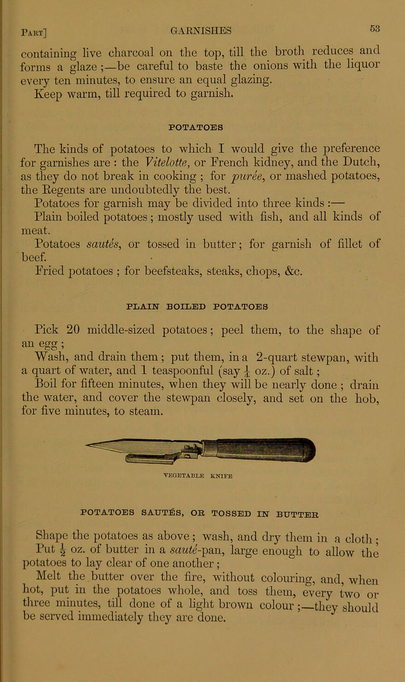 containing live charcoal on the top, till the broth reduces and forms a glaze ;—be careful to baste the onions with the liquor every ten minutes, to ensure an equal glazing. Keep warm, till required to garnish. POTATOES The kinds of potatoes to which I would give the preference for garnishes are : the Vitelotte, or French kidney, and the Dutch, as they do not break in cooking ; for puree, or mashed potatoes, the Regents are undoubtedly the best. Potatoes for garnish may be divided into three kinds :— Plain boiled potatoes ; mostly used with fish, and all kinds of meat. Potatoes sautes, or tossed in butter; for garnish of fillet of beef. Fried potatoes ; for beefsteaks, steaks, chops, &c. PLAIN BOILED POTATOES Pick 20 middle-sized potatoes; peel them, to the shape of an egg ; Wash, and drain them; put them, in a 2-quart stewpan, with a quart of water, and 1 teaspoonful (say ^ oz.) of salt; Boil for fifteen minutes, when they will be nearly done ; drain the water, and cover the stewpan closely, and set on the hob, for five minutes, to steam. VEGETABLE KNIFE POTATOES SAUTES, OR TOSSED IN BUTTER Shape the potatoes as above; wash, and dry them in a cloth ; Put 4 oz. of butter in a saute-pan, large enough to allow the potatoes to lay clear of one another; Melt the butter over the fire, without colouring, and, when hot, put in the potatoes whole, and toss them, every two or three minutes, till done of a light brown colourthey should be served immediately the}7 are done.