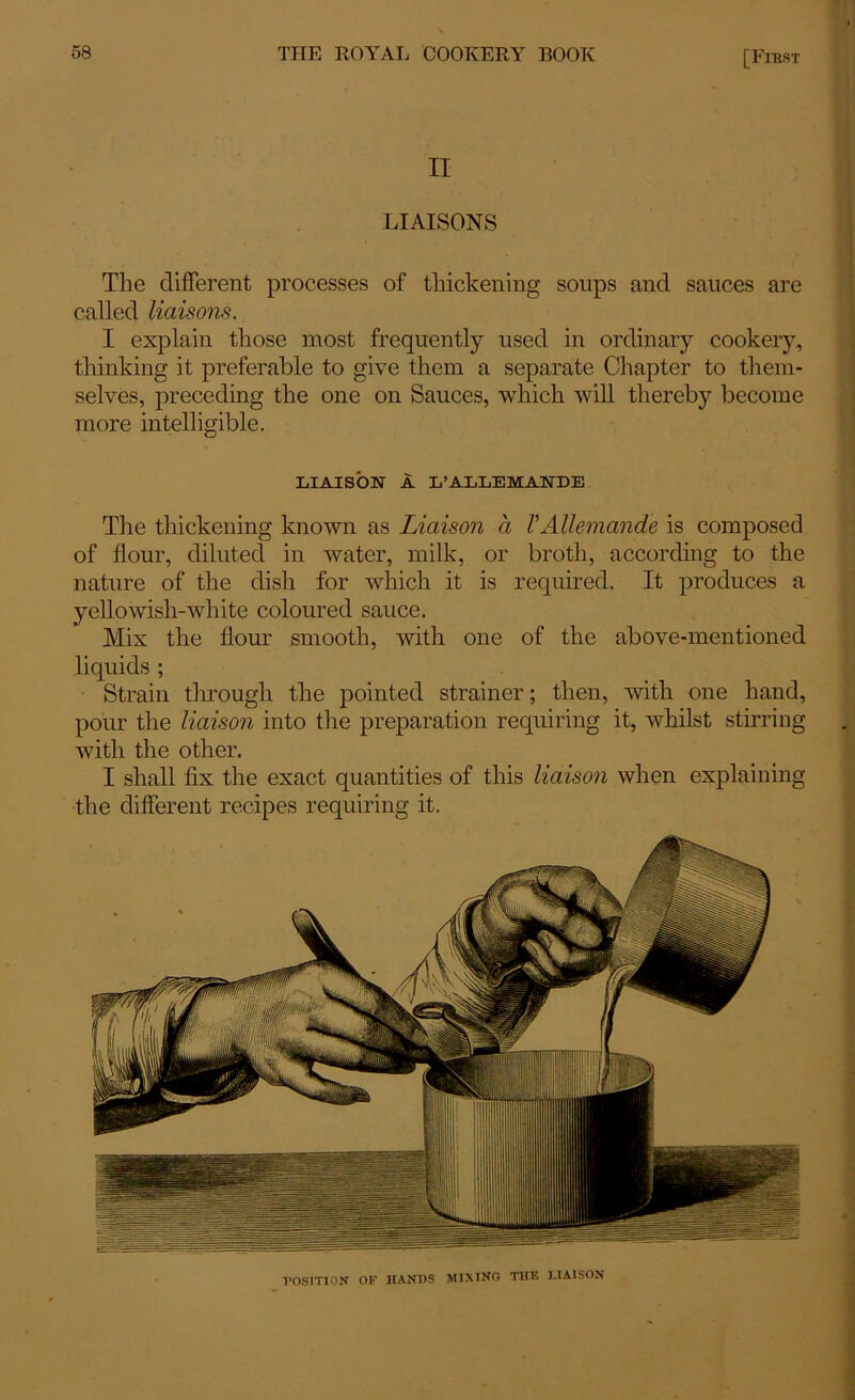 II LIAISONS The different processes of thickening soups and sauces are called liaisons, I explain those most frequently used in ordinary cookery, thinking it preferable to give them a separate Chapter to them- selves, preceding the one on Sauces, which will thereby become more intelligible. LIAISON A L’ALLEMANDE The thickening known as Liaison a VAllemand'e is composed of flour, diluted in water, milk, or broth, according to the nature of the dish for which it is required. It produces a yellowish-white coloured sauce. Mix the flour smooth, with one of the above-mentioned liquids ; Strain through the pointed strainer; then, 'with one hand, pour the liaison into the preparation requiring it, whilst stirring with the other. I shall fix the exact quantities of this liaison when explaining the different recipes requiring it. ■POSITION OF HANDS MIXING THE LIAISON