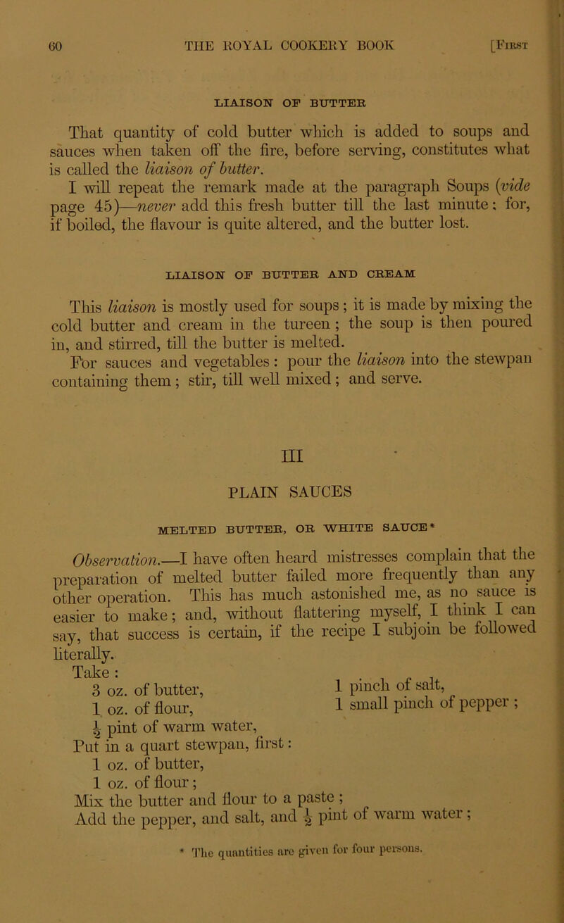 LIAISON OF BUTTER That quantity of cold butter which is added to soups and sauces when taken off the fire, before serving, constitutes what is called the liaison of butter. I will repeat the remark made at the paragraph Soups {vide page 45)—never add this fresh butter till the last minute: for, if boiled, the flavour is quite altered, and the butter lost. LIAISON OF BUTTER AND CREAM Tins liaison is mostly used for soups ; it is made by mixing the cold butter and cream in the tureen; the soup is then poured in, and stirred, till the butter is melted. For sauces and vegetables : pour the liaison into the stewpan containing them ; stir, till well mixed ; and serve. Ill PLAIN SAUCES MELTED BUTTER, OR WHITE SAUCE* Observation.—I have often heard mistresses complain that the preparation of melted butter failed more frequently than any other operation. This has much astonished me, as no sauce is easier to make; and, without flattering myself, I think I can say, that success is certain, if the recipe I subjoin be followed literally. Take « 3 oz. of butter, 1 pinch of salt, 1 oz. of flour, 1 small pinch of peppei , A pint of warm water, Put in a quart stewpan, first: 1 oz. of butter, 1 oz. of flour ; Mix the butter and flour to a paste ; Add the pepper, and salt, and pint of warm water, * The quantities are given for four persons.