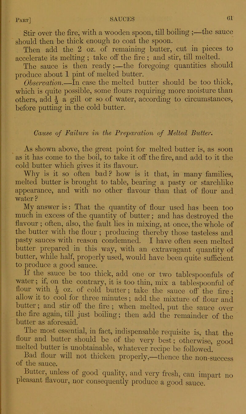 Stir over tlie fire, with a wooden spoon, till boiling ;—the sauce should then be thick enough to coat the spoon. Then add the 2 oz. of remaining butter, cut in pieces to accelerate its melting ; take off the fire ; and stir, till melted. The sauce is then ready ;—the foregoing quantities should produce about 1 pint of melted butter. Observation.—In case the melted butter should be too thick, which is quite possible, some flours requiring more moisture than others, add | a gill or so of water, according to circumstances, before putting in the cold butter. Cause of Failure in the Preparation of Melted Butter. As shown above, the great point for melted butter is, as soon as it has come to the boil, to take it off the fire, and add to it the cold butter which gives it its flavour. Why is it so often bad ? how is it that, in many families, melted butter is brought to table, bearing a pasty or starchlike appearance, and with no other flavour than that of flour and water ? My answer is: That the quantity of flour used has been too much in excess of the quantity of butter; and has destroyed the flavour ; often, also, the fault lies in mixing, at once, the whole of the butter with the flour ; producing thereby those tasteless and pasty sauces with reason condemned. I have often seen melted butter prepared in this way, with an extravagant quantity of butter, while half, properly used, would have been quite sufficient to produce a good sauce. If the sauce be too thick, add one or two tablespoonfuls of water; if, on the contrary, it is too thin, mix a tablespoonful of flour with | oz. of cold butter; take the sauce off’ the fire ; allow it to cool for three minutes; add the mixture of flour and butter , and stir off the fire ; when melted, put the sauce over the fire again, till just boiling; then add the remainder of the butter as aforesaid. The most essential, in fact, indispensable requisite is, that the flour and butter should be of the very best; otherwise, good melted butter is unobtainable, whatever recipe be followed. Bad flour will not thicken properly,—thence the non-success of the sauce. Butter, unless of good quality, and very fresh, can impart no pleasant flavour, nor consequently produce a good sauce.