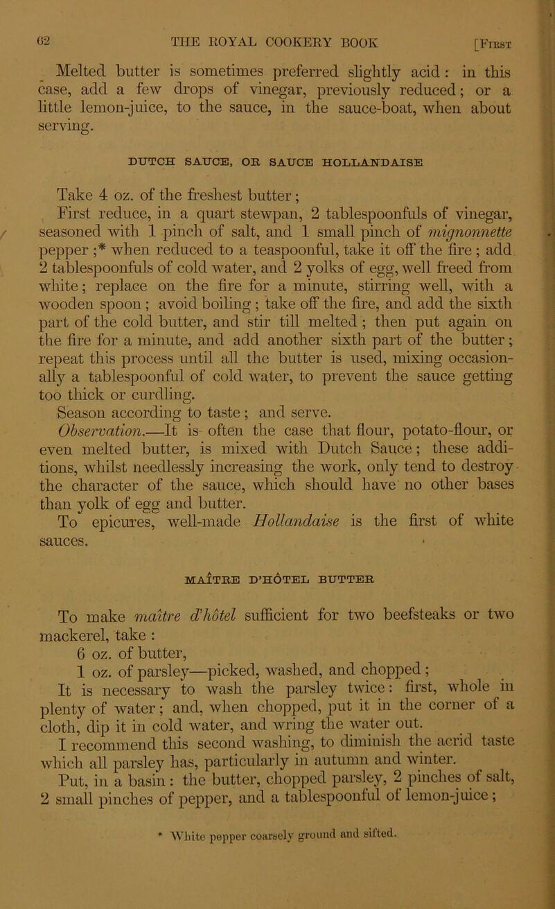 Melted butter is sometimes preferred slightly acid : in this ease, add a few drops of vinegar, previously reduced; or a little lemon-juice, to the sauce, in the sauce-boat, when about serving. DUTCH SAUCE, OR SAUCE HOLLANDAISE Take 4 oz. of the freshest butter ; First reduce, in a quart stewpan, 2 tablespoonfuls of vinegar, seasoned with 1 pinch of salt, and 1 small pinch of mignonnette pepper ;* when reduced to a teaspoonful, take it off the fire ; add 2 tablespoonfuls of cold water, and 2 yolks of egg, well freed from white; replace on the fire for a minute, stirring well, with a wooden spoon ; avoid boiling ; take off the fire, and add the sixth part of the cold butter, and stir till melted ; then put again on the fire for a minute, and add another sixth part of the butter; repeat this process until all the butter is used, mixing occasion- ally a tablespoonful of cold water, to prevent the sauce getting too thick or curdling. Season according to taste ; and serve. Observation.—It is often the case that flour, potato-flour, or even melted butter, is mixed with Dutch Sauce; these addi- tions, whilst needlessly increasing the work, only tend to destroy the character of the sauce, which should have no other bases than yolk of egg and butter. To epicures, well-made Bollandaise is the first of white sauces. MAITRE D’HOTEl BUTTER To make maitre d’hotel sufficient for two beefsteaks or two mackerel, take : 6 oz. of butter, 1 oz. of parsley—picked, washed, and chopped ; It is necessary to wash the parsley twice: first, whole in plenty of water; and, when chopped, put it in the corner of a cloth, dip it in cold water, and wring the water out. I recommend this second washing, to dimmish the acrid taste which all parsley has, particularly in autumn and winter. Put, in a basin : the butter, chopped parsley, 2 pinches of salt, 2 small pinches of pepper, and a tablespoonful ot lemon-juice; * White pepper coarsely ground and silted.