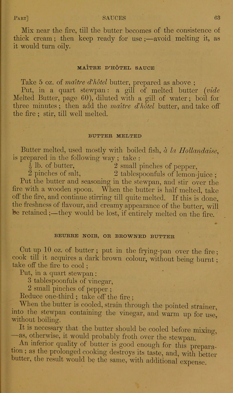 Mix near the fire, till the butter becomes of the consistence of thick cream; then keep ready for use ;—avoid melting it, as it would turn oily. MAITRE D’HOTEL SAUCE Take 5 oz. of maitre d'hotel butter, prepared as above ; Put, in a quart stewpan: a gill of melted butter (vide Melted Butter, page 60), diluted with a gill of water; boil for three minutes ; then add the maitre d'hotel butter, and take off the fire ; stir, till well melted. BUTTER MELTED Butter melted, used mostly with boiled fish, a la Hollandaise, is prepared in the following way ; take : h lb. of butter, 2 small pinches of pepper, 2 pinches of salt, 2 tablespoonfuls of lemon-juice ; Put the butter and seasoning in the stewpan, and stir over the fire with a wooden spoon. When the butter is half melted, take off the fire, and continue stirring till quite melted. If this is done, the freshness of flavour, and creamy appearance of the butter, will be retained;—they would be lost, if entirely melted on the fire. BEURRE NOIR, OR BROWNED BUTTER Cut up 10 oz. of butter ; put in the frying-pan over the fire; cook till it acquires a dark brown colour, without being burnt; take off the fire to cool; Put, in a quart stewpan : 3 tablespoonfuls of vinegar, 2 small pinches of pepper ; Reduce one-third ; take off the fire ; When the butter is cooled, strain through the pointed strainer, into the stewpan containing the vinegar, and warm up for use' without boiling. It is necessary that the butter should be cooled before mixino- as, otherwise, it would probably froth over the stewpan. An inferior quality of butter is good enough for this prepara- tion ; as the prolonged cooking destroys its taste, and, with better butter, the result would be the same, witli additional expense.