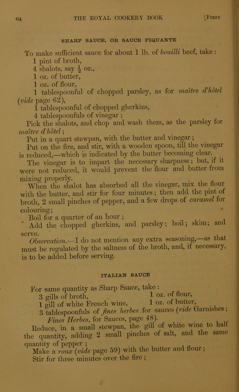 SHARP SAUCE, OR SAUCE PIQUANTE To make sufficient sauce for about 1 lb. of bouilli beef, take : 1 pint of broth, 4 shalots, say ^ oz., 1 oz. of butter, 1 oz. of flour, 1 tablespoonful of chopped parsley, as for maitre d'hotel (vide page 62), 1 tablespoonful of chopped gherkins, 4 tablespoonfuls of vinegar ; Pick the shalots, and chop and wash them, as the parsley for maitre d'hotel; Put in a quart stewpan, with the butter and vinegar; Put on the fire, and stir, with a wooden spoon, till the vinegar is reduced,—which is indicated by the butter becoming clear. The vinegar is to impart the necessary sharpness; but, if it were not reduced, it would prevent the flour and buttei from mixing properly. . When the shalot has absorbed all the vinegar, mix the flour with the butter, and stir for four minutes; then add the pint of broth, 2 small pinches of pepper, and a few drops of caramel for colouring; Boil for a quarter of an hour ; Add the chopped gherkins, and parsley; boil; skim; and serve. Observation.—I do not mention any extra seasoning,—as that must be regulated by the saltness of the broth, and, it necessai}, is to be added before serving. ITALIAN SAUCE For same quantity as Sharp Sauce, take : 3 gills of broth, 1 oz- of flour, 1 gill of white French wine, 1 oz. of butter, 3 tablespoonfuls of fines herbes for sauces (vide Garnishes; Fines Herbes, for Sauces, page 48). . Eeduce, in a small stewpan, the gill of white wine to halt the quantity, adding 2 small pinches of salt, ant t le same quantity of pepper ; Make a roux (vide page 59) with the butter and flour; Stir for three minutes over the fire;