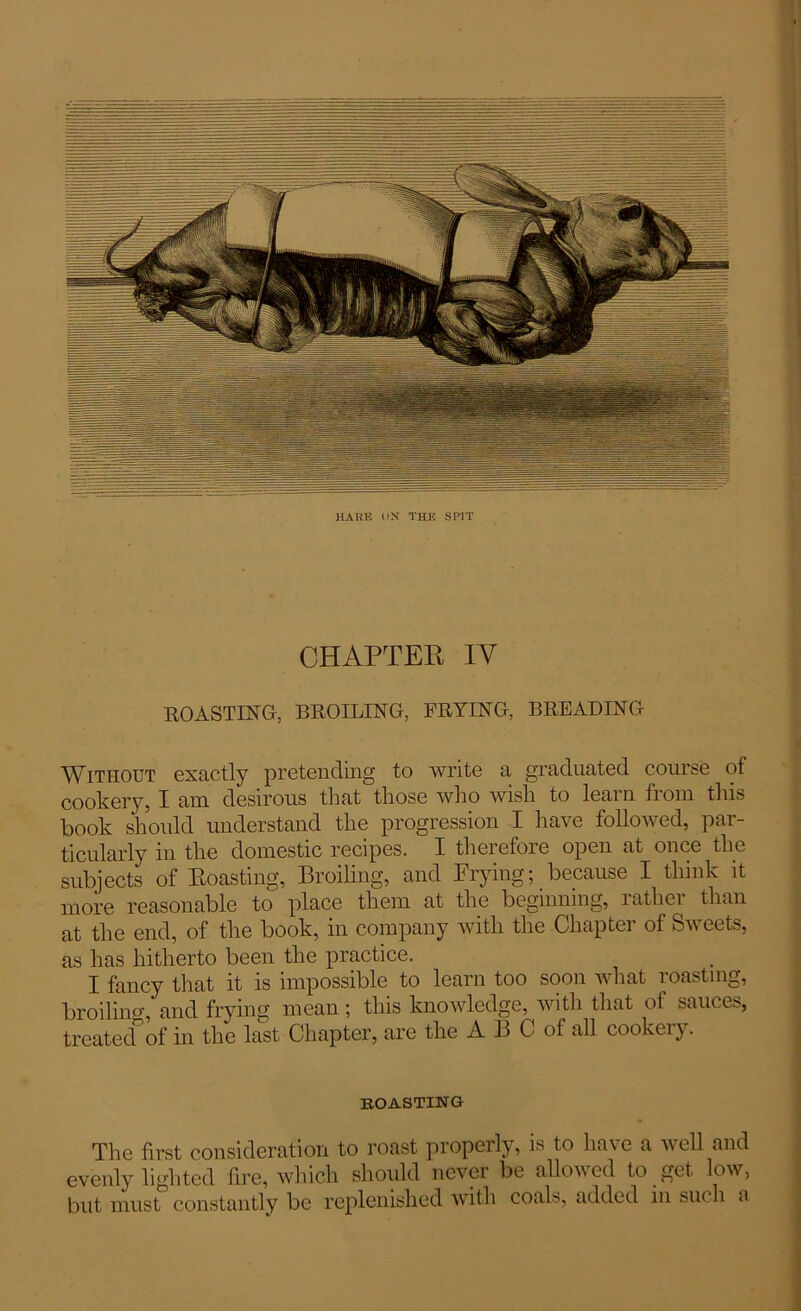 HARK («N THE SPIT CHAPTER IY ROASTING, BROILING, FRYING, BREADING Without exactly pretending to write a graduated course of cookery, I am desirous that those who wish to learn from this book should understand the progression I have followed, par- ticularly in the domestic recipes. I therefore open at once the subjects of Roasting, Broiling, and Frying; because I think it more reasonable to place them at the beginning, rather than at the end, of the book, in company with the Chapter of Sweets, as has hitherto been the practice. I fancy that it is impossible to learn too soon what roasting, broiling, and frying mean; this knowledge, with that of sauces, treatednof in the last Chapter, are the A B C of all cookery. boasting The first consideration to roast properly, is to have a well and evenly Edited fire, which should never be allowed to get low, but must constantly be replenished with coals, added in such a