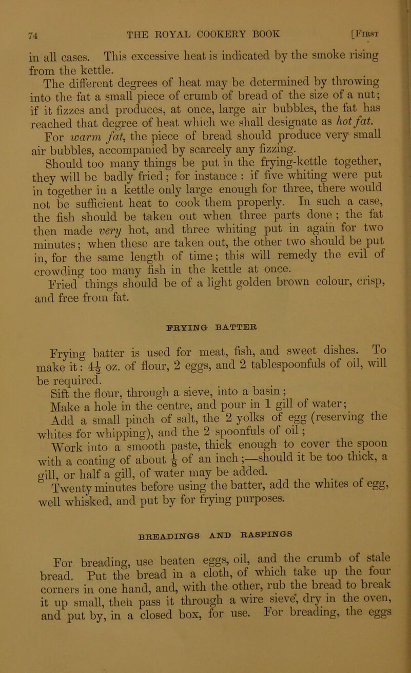 in all cases. This excessive heat is indicated by the smoke rising from the kettle. The different degrees of heat may be determined by throwing into the fat a small piece of crumb of bread of the size of a nut; if it fizzes and produces, at once, large air bubbles, the fat has reached that degree of heat which we shall designate as hot fat. For warm fat, the piece of bread should produce very small air bubbles, accompanied by scarcely any fizzing. Should too many things be put in the frying-kettle together, they will be badly fried; for instance : if five whiting were put in together in a kettle only large enough for three, there would not be sufficient heat to cook them properly. In such a case, the fish should be taken out when three parts done ; the fat then made very hot, and three whiting put in again for two minutes; when these are taken out, the other two should be put in, for the same length of time; this will remedy the evil of crowding too many fish in the kettle at once. Fried things should be of a light golden brown colour, crisp, and free from fat. FRYING BATTER Frying batter is used for meat, fish, and sweet dishes. To make it: 44 oz. of flour, 2 eggs, and 2 tablespoonfuls of oil, will be required. Sift the flour, through a sieve, into a basin; Make a hole in the centre, and pour in 1 gill of water; Add a small pinch of salt, the 2 yolks of egg (reserving the whites for whipping), and the 2 spoonfuls of oil; Work into a smooth paste, thick enough to cover the spoon with a coating of about -g of an inch;—should it be too thick, a gill, or half a gill, of water may be added. Twenty minutes before using the batter, add the whites of egg, well whisked, and put by for frying purposes. BREADINGS AND RASPINGS For breading, use beaten eggs, oil, and the crumb of stale bread. Put the bread in a cloth, of which take up the four corners in one hand, and, with the other, rub the biead to break it up small, then pass it through a wire sieve, dry in the o\ en, and put by, in a closed box, for use. For breading, the eggs