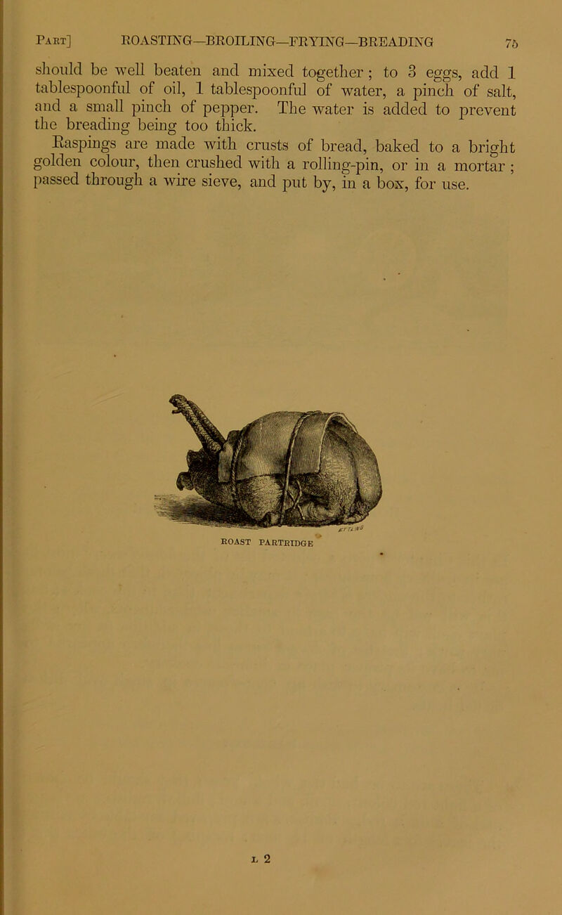 /o should be well beaten and mixed together ; to 3 eggs, add 1 tablespoonful of oil, 1 tablespoonful of water, a pinch of salt, and a small pinch of pepper. The water is added to prevent the breading being too thick. Baspings are made with crusts of bread, baked to a bright golden colour, then crushed with a rolling-pin, or in a mortar ; passed through a wire sieve, and put by, in a box, for use.