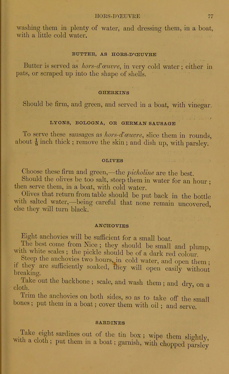 washing them in plenty of water, and dressing them, in a boat, with a little cold water. BUTTER, AS HORS-D’CEUVRE Butter is served as hors-d’oeuvre, in very cold water; either in pats, or scraped up into the shape of shells. GHERKINS Should be firm, and green, and served in a boat, with vinegar. . 4 V... . i LYONS, BOLOGNA, OR GERMAN SAUSAGE To serve these sausages as hors-d’oeuvre, slice them in rounds, about ^ inch thick ; remove the skin ; and dish up, with parsley. OLIVES Choose these firm and green,—the pi'choline are the best. Should the olives be too salt, steep them in water for an hour ; then serve them, in a boat, with cold water. Olives that return from table should be put back in the bottle with salted water,—being careful that none remain uncovered else they will turn black. AJ\ UnUVIES Eight anchovies will be sufficient for a small boat. The best come from Nice ; they should be small and plump with white scales ; the pickle should be of a dark red colour ’ Steep the anchovies two hours, in cold water, and open them • d they are sufficiently soaked, they will open easily without breaking. J Take out the backbone ; scale, and wash them ; and drv on n cloth. Trim the anchovies on both sides, so as to take off the small bones ; put them in a boat; cover them with oil; and serve. SARDINES Take eight sardines out of the tin box; wipe them slio-hflv w,th a <**•> i P«t them in a boat; garnish, withblmp^d JSy