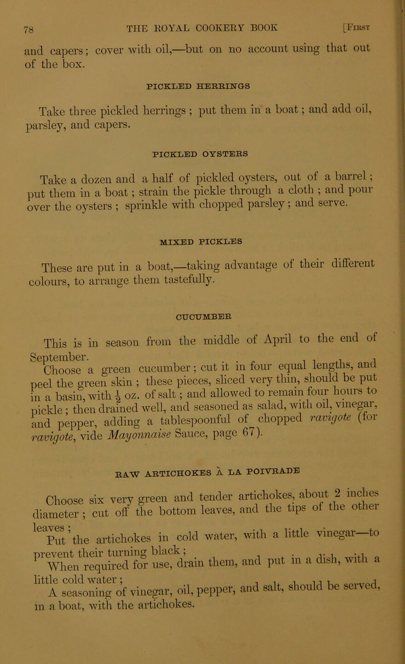 and capers; cover with oil,—but on no account using that out of the box. PICKLED HERRINGS Take three pickled herrings ; put them in a boat; and add oil, parsley, and capers. PICKLED OYSTERS Take a dozen and a half of pickled oysters, out of a barrel; put them in a boat; strain the pickle through a cloth ; and pour over the oysters ; sprinkle with chopped parsley; and serve. MIXED PICKLES These are put in a boat,—taking advantage of their different colours, to arrange them tastefully. CUCUMBER This is in season from the middle ot April to the end ol Choose a green cucumber; cut it in four equal lengths, and peel the green skin ; these pieces, sliced very thin, should be put hr a basin, with \ oz. of salt; and allowed to remain four hours to pickle; then drained well, and seasoned as salad, with oil, vinegar, and pepper, adding a tablespoonful of^ chopped ravigote (for ravigote, vide Mayonnaise s>auce, pige 6 /). RAW ARTICHOKES A LA POIVRADE Choose six very green and tender artichokes, about 2 inches diameter ; cut off the bottom leaves, and the tips of the otlici Put'the artichokes in cold water, with a little vinegai to PrW„d fogr Strain them, and put in a dish, with a little cold water; A seasoning of vinegar, oil, pepper, m a boat, with the artichokes. and salt, should be served,