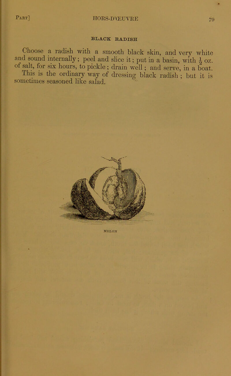 BLACK RADISH Choose a radish with a smooth black skin, and very white and sound internally; peel and slice it; put in a basin, with ^ oz. of salt, for six hours, to pickle ; drain well; and serve, in a boat. This is the ordinary way of dressing black radish ; but it is sometimes seasoned like salad. melon