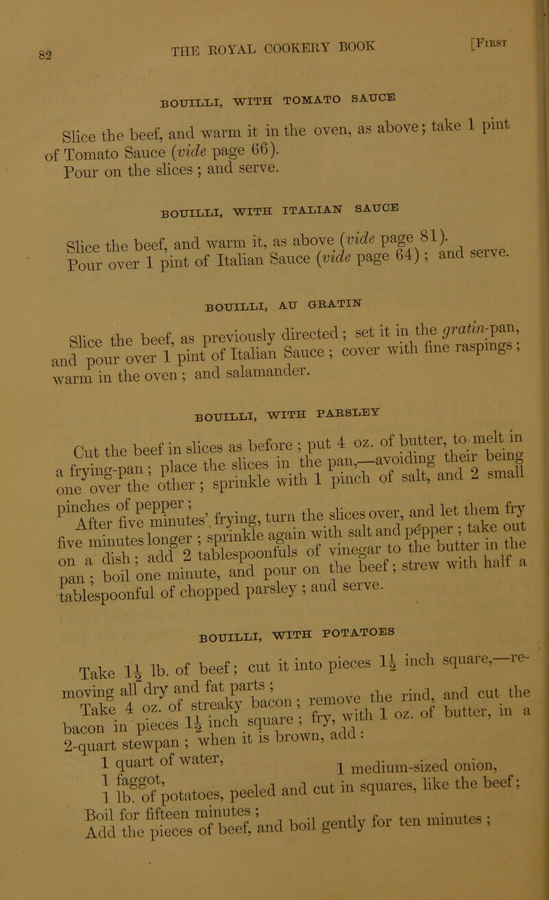 bouilli, with tomato sauce Slice the beef, and warm it in the oven, as above; take 1 pint of Tomato Sauce {vide page 66). Pour on the slices; and serve. BOUILLI, WITH ITALIAN SAUCE Slice the beef, ancl warm it, as above {vide page 8U Pour over 1 pint of Italian Sauce (vide page 64), and serv . bouilli, au gratin Slice the beef as previously directed; set it in the ^mtm-pan, and ^pom^over 1 pint of Italian Sauce; cover with fine raspings ; warm in the oven ; and salamander. bouilli, with parsley Chit the beef in slices as before ; put 4 oz. of butter to melt- m pil\CfteSr fivemStes’ frying, turn the slices over, and let them fry tablespoonful of chopped parsley ; and seive. bouilli, with potatoes Take li lb. of beef; cut it into pieces H inch square,—re- Enron in pieces 14 men squaic , 2 quart stewpan ; when it is brown, add: 1 quart of water, ^ medium-sized onion, 1 lbSo°fpototoes’ Peeled a,ld CUt iU SqUareS’ 'ike the beCf' S the pt“ 0fnbeS and boil gently for ten minutes ;