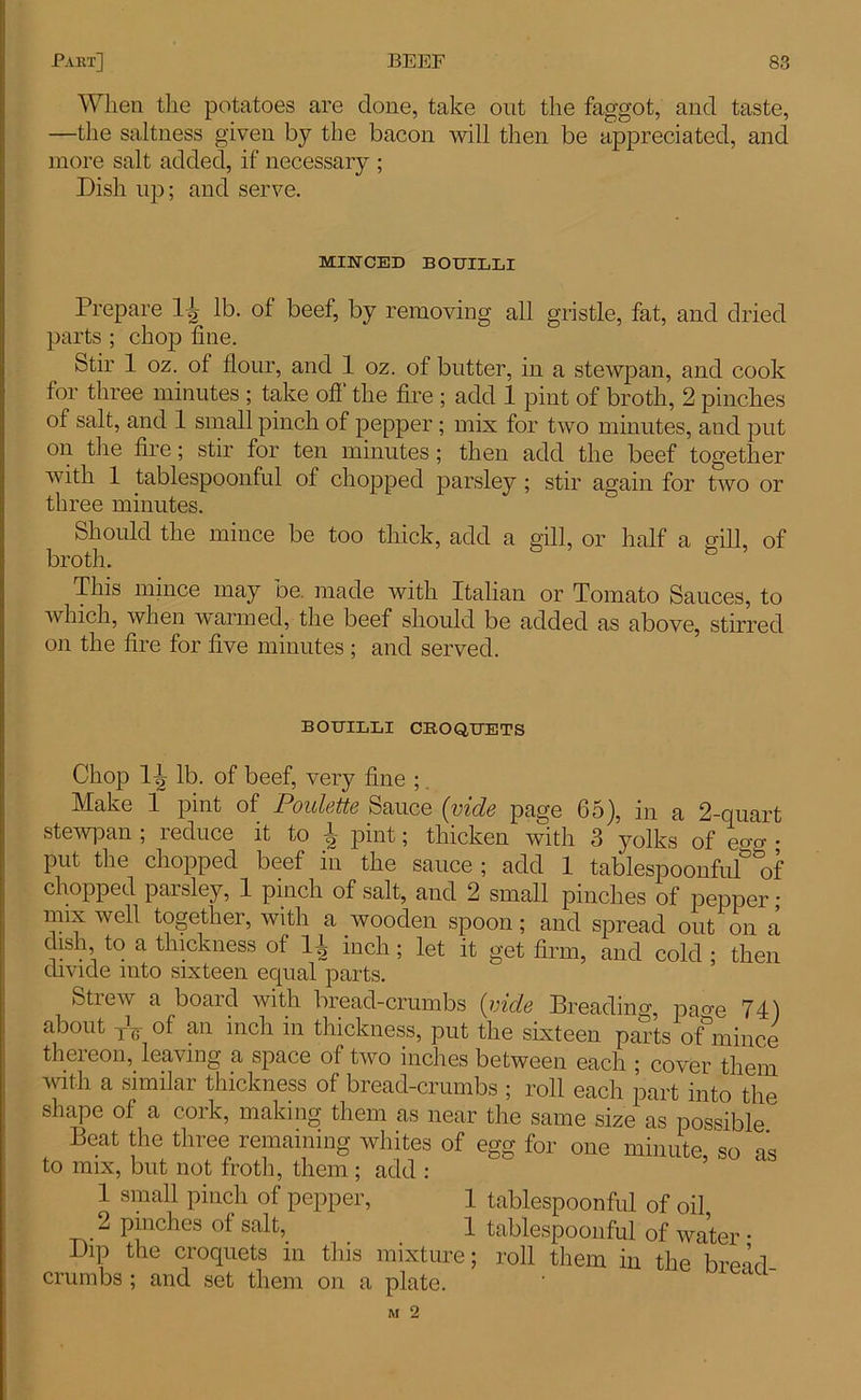 When the potatoes are clone, take out the faggot, and taste, —the saltness given by the bacon will then be appreciated, and more salt added, if necessary ; Dish up; and serve. MINCED BOUILLI Prepare lg lb. of beef, by removing all gristle, fat, and dried parts ; chop fine. Stir 1 oz. of flour, and 1 oz. of butter, in a stewpan, and cook for three minutes ; take ofl the fire ; add 1 pint of broth, 2 pinches of salt, and 1 small pinch of pepper ; mix for two minutes, and put on the fire; stir for ten minutes; then add the beef together with 1 tablespoonful of chopped parsley ; stir again for two or three minutes. Should the mince be too thick, add a gill, or half a gill, of broth. This mince may be. made with Italian or Tomato Sauces, to which, when warmed, the beef should be added as above, stirred on the fire for five minutes ; and served. BOUILLI CROQUETS Chop lb. of beef, very fine ; Make 1 pint of Poulette Sauce {vide page 65), in a 2-quart stewpan ; reduce it to ^ pint; thicken with 3 yolks of eo-o- • put the chopped beef in the sauce ; add 1 tablespoonfulof chopped parsley, 1 pinch of salt, and 2 small pinches of pepper; mix well together, with a wooden spoon; and spread out on a dish to a thickness of H inch; let it get firm, and cold ; then divide into sixteen equal parts. Strew a board with bread-crumbs (vide Breadimq pao-e 74) about yT;- of an inch in thickness, put the sixteen parts of°mince thereon, leaving a space of two inches between each ; cover them with a similar thickness of bread-crumbs ; roll each part into the shape of a cork, making them as near the same size as possible Beat the three remaining whites of egg for one minute so a* to mix, but not froth, them; add : 1 small pinch of pepper, 1 tablespoonful of oil 2 pinches of salt, 1 tablespoonful of water • Dip the croquets in this mixture; roll them in the bread- crumbs ; and set them on a plate. M 2