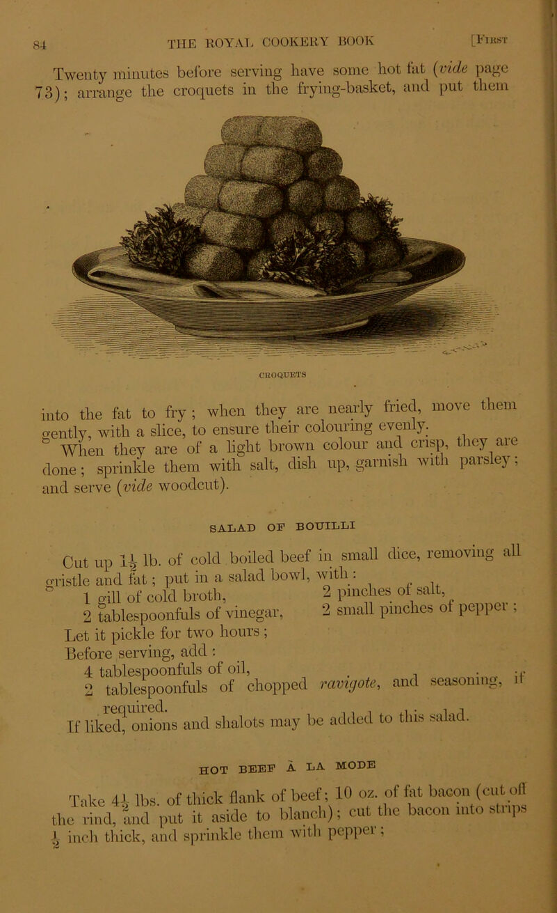 Twenty minutes bclore serving have some hot tut [vide page 73); arrange the croquets in the frying-basket, and put them CROQUETS into the fat to fry ; when they are nearly fried, move them gently, with a slice, to ensure their colouring evenly. When they are of a light brown colour and crisp, they aie done; sprinkle them with salt, dish up, garnish with parsley; and serve (vide woodcut). SALAD OP BOTJILLI Cut up 14 lb. of cold boiled beef in small dice, removing all gristle and tat; put in a salad bowl, with : ' 1 gill of cold broth, 2 pinches of salt, 2 tablespoonfuls of vinegar, ‘2 small pinches ot peppei ; Let it pickle for two hours ; Before serving, add : 4 tablespoonfuls of oil, . • . ;r 2 tablespoonfuls of chopped ravigote, and seasoning, il If liked! onions and shalots may be added to this salad. hot beep a la mode Take 4i lbs. of thick flank of beef; 10 oz. of tat bacon (cut off the rind, and put it aside to blanch); cut the bacon into strips X inch thick, and sprinkle them with peppei,