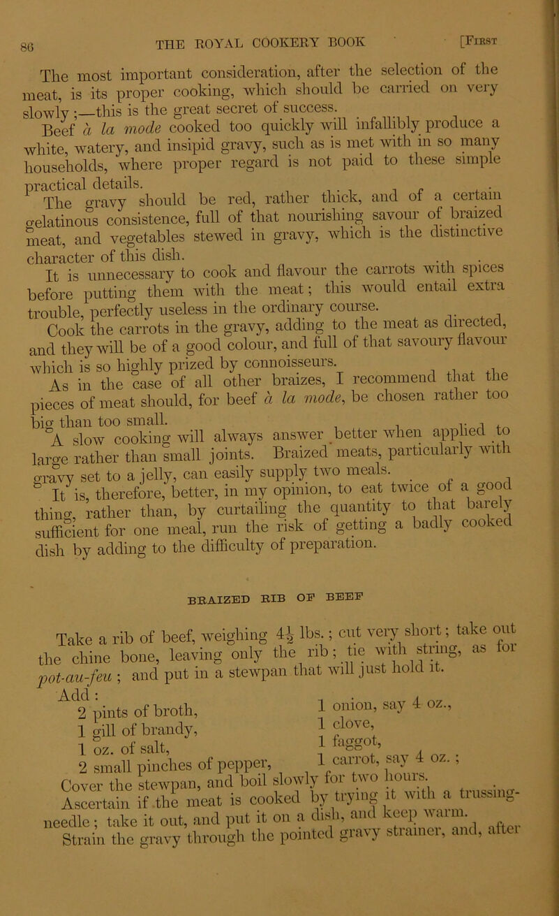 The most important consideration, after the selection ol the meat, is its proper cooking, which should be carried on very slowly ; this is the great seciet ot success. Beef a La mode cooked too quickly will infallibly produce a white, watery, and insipid gravy, such as is met with in so many households, where proper regard is not paid to these simple practical details. The gravy should be red, rather thick, and of a certain gelatinous consistence, full of that nourishing savour of braized meat, and vegetables stewed in gravy, which is the distinctive character of this dish. . T It is unnecessary to cook and flavour the carrots with spices before putting them with the meat; this would entail extra trouble, perfectly useless in the ordinary course. Cook the carrots in the gravy, adding to the meat as directed, and they will be of a good colour, and full of that savoury flavour which is so highly prized by connoisseurs As in the case of all other braizes, I recommend that the pieces of meat should, for beef a la mode, be chosen rather too big than too small. v A slow cooking will always answer better when applied to laro-e rather than small joints. Braized meats, particularly with gravy set to a jelly, can easily supply two meals. & It is, therefore, better, in my opinion, to eat twice of a good thing, rather than, by curtailing the quantity to that barely sufficient for one meal, run the risk of getting a badly cooked dish by adding to the difficulty of preparation. braized rib oe beep Take a rib of beef, weighing 4^ lbs.; cut very short; take out the chine bone, leaving only the rib; tie with string, as pot-au-feu ; and put in a stewpan that will just hold it. 2 pints of broth, } onion, say 4 oz., 1 gill of brandy, } Jlove’ 1 oz. of salt, } agg° ’ . 2 small pinches of pepper, 1 cai^ot’ 4 oz*; Cover the stewpan, and boil slowly foi tv o liou s. . Ascertain if the meat is cooked by trying it with a trussmg- needle; take it out, and put it on a dish, and keep waim. Strain the gravy through the pointed gravy strainer, and, after